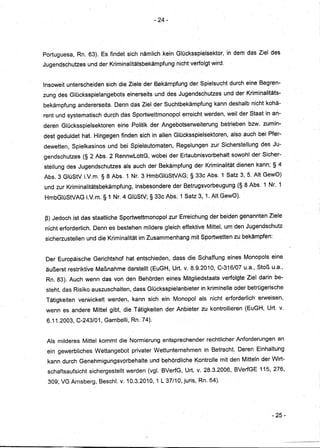- 24-




Portuguesa, Rn. 63). Es findet sich nämlich kein Glücksspielsektor,                 in dem das Ziel des
Jugendschutzes     und derKriminalitätsbekämpfung         nichtverfolgt    wird.


Insoweit unterscheiden       sich die Ziele der Bekämpfung der Spielsucht durch ·eine Begren-
zung des Glücksspielangebots           einerseits und des Jugendschutzes           und der Kriminalitäts-
bekämpfung andererseits.        Denn das Ziel d.er Suchtbekämpfung          kann deshalb nicht kohä-
rent und systematisch durch das Sportwettmonopol            erreicht werden, weil der Staat in an-
deren Glücksspielsektoren        eine Politik der Angebotserweiterung          betrieben bzw.zumin-
dest geduldet hat. Hingegen finden sich in allen Glücksspielsekloten,                also auch bei Pfer-
dewetten, Spielkasinos       und bei Spielautomaten,      Regelungen       zur Sicherstellung     des Ju-
gendschutzes      (§ 2 Abs. 2 RennwLottG, wobei der Erlaubnisvorbehalt                sowohl der Sicher-
steIlung des Jugendschutzes        als auch der Bekämpfung der Kriminalität dienen kann; § 4
Abs.3 GlüStV LV.m.§8           Abs. 1 Nt. 3 HmbGlüStVAG;        § 33c Abs. 1 Satz 3, 5. AltGewO)
und zur Kriminalitätsbekämpfung,          insbesondere der Betrugsvorbeugung            (§ 8 Abs. 1 Nr.1
HmbGlüStVAG.LV.m.           §1 Nr.4 GIüStV; § 33cAbs.      1 Satz 3, 1; Alt GewO).


ß) Jedoch ist das staatliche Sportwettmonopolzur           Erreichung der heiden genannten Ziele
nicht erforderlich. Denn es bestehen mildere gleich effektive Mittel, urn>den Jugendschutz
sicherzustellen    und die Kriminalitätim     Zusammenhang      mit Sportwetten zu bekämpfen:


 Der Europäische     Gerichtshof hat entschieden,        dass die Schaffung eines Monopols eine
 äußerst restriktive Maßnahme darstellt (EuGH, Urt. v; 8.9.2010, C-316/07 u.a., stoß u.a.,
 Rn. 83). Auch wenn das von den Behörden eines Mitgliedstaats                  verfolgte Ziel darin be-
 steht, das Risiko auszuschalten,        dass Glücksspielanbieter   in kriminelle>oder betrügerische
 Tätigkeiten   verwickelt    werden,    kann sich ein Monopol als. nicht erforderlich' erweisen,
 wenn es andere Mittel gibt, die Tätigkeiten         der Anbieter zu kontrollieren (EuGH, Urt. v.

 6 .. 1.2003, C-243/01, Gambelli, Rn. 74).
    1


 Als milderes Mittel kommt die Normierung entsprechender                  rechtlicher Anforderungen     an
 ein gewerbliches     Wettangebot       privater Wettunternehmen      in Betracht. Deren Einhaltung
 kann durch Genehmigungsvorbehalte             und behördliche Kontrolle mit den Mitteln der Wirt-
 schaftsaufsicht    sichergestellt werden (vgI.BVerfG,       Urt. v. 28.3.2006, BVerfGE 115, 276,
 309; VG Arnsberg, Beschl. v. 10.3.2010, 1 L 37/10, juris, Rn. 54).




                                                                                                      - 25-
 