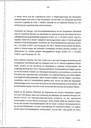 :-,




                                                                           -25 -




            In diesem, Sinne wird der Jugendschutz                         schon' im Regelungskonzept                 des Glücksspiel-
                                                                              e                         ,




            sta,atsvertrages' durch eine an alle Veranstalter                       und Vermittler von Glücksspiel gerichtete
            Vorschrift' umgesetzt(§     4 Abs. '3GIÜStV).                   Daneben ,ist' ein staatliches Monopol zur Ver-
           ,wirklichung de's Jugendschutzes              nicht erforderlich.


           , Hinsichtlich der Betrugs~ und Krimir'lalitätsbekämpfung                        hat der Europäische, Gerichtsnof
            zWarein staatliches Monopol vonSportwetten                            im Internet als durch den Aspekt der Krimi-
            nalitätsbekämpful1g gerechtfertigt               angesehen (EuGH, Urt: v. 8.9.2009, C-42/07, LigaPor-
            tuguesa).Dabei      hat er jedoch maßgeblich                   damit argumentiert, dass im Internet geringere
            staatliche Kontrollmöglichkeitenhinsichtlich                     der Wirtschaftsteilnehmer           bestünden '(EuGH,'
           'Urt. v. 8.9.2009iC-42/07,     LigaPortuguesa,                   Rn. 680.      Darüber hinaus,würden"dieGlücks-
            spiele im Internet wegen des fehlenden unmittelbaren Kontakts zwischen Anbietern und
            Verbrauchern      für' Letztere größere                 Betrugsgefahren        bergen (EuGH" Urt. v. 8.9.2009,
               E/
            C-4 07, Liga Portuguesa, Rn . .70): ,
                         ,                      '




           , Diese Gefahren bestehen hier nicht. Anders als in der Liga Portugesa-'Entscheidung                                       des
            Europäischen      Gerichtshofs gehtesvorliegeridnichtu~                          im Interne,tangeb'otene              GlüCkS-:
            spiele', sondern um die Vermittlung
                 '
                                                               von Sportwetten            in ortsfesten Annahmestellerl.
                                                                                                                  ,
                                                                                                                                      Die,
           , zuständige Behörde kann die ,in Hamburg ,befindliche AnnahmesteHe derKlägerin                                         genau-
            so wie alle anderen Anbieter von Glücksspiel überwachen und kontrollieren Und damit die
           , Einhaltung des Jugendschutzes              sicherstellen             und möglichen' Betrug und andere Begleit-
            und Folgekriminalität    bekämpfen., Wenn privaten Anbietern, wie' der Klägerin; das Erlaub- ,
            nisverfahren     nach § ,8 HmbGlüStVAG                   geöffnet wird, können die Ziele des GIÜcksspiel-
                                                                       ,            '                                     ,




            staatsvertrages    schon durch eine Kontrolle bei der ErlaubniserteHungerreicht
                                           ••       '   ••                                         I
                                                                                                                          werden. Dier '•




           Annahmestellen       bergen nicht die mit der Anonymität des Internets verbundenen Risiken.


           Zweifel an der gleichen EffektivitätdE?r                    Regulierung der privaten Wettanbieter                      ergeben
      I
           sich auch' nichtdaraus;      dass nach AuffassungderBeklagten                               das staatliche Monopol wirk"'
      I·   samere    KontroH- und Überwachungsmöglichkeiten                             ermögliche,         um den Jugendschutz'
      i
            sicherzusteH~n und dem Betrug vorzubeugen. Diese milderem Mittel der staatlichen Regu-'
            Iierung :des privaten' Glücksspielangebots                     hält der Staat in anderen Glücksspielsektoren,
),1                                                             '                              ,                              ,




, ,
;1         wie bei den Pferdewetten und dem Automatenspiel                              für ausreichend effektiv, um Jugend-
           schutzsowie       Kriminalitätsabwehr             sicherZustellen. Gründe dafür, dass gerade der Sport-'

     Ii


                                                                                                                                    - 26-
 