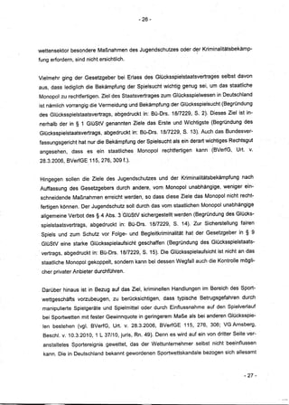 - 26-




wettensektor besondere Maßnahmen des Jugendschutzes oder drr Kriminalitätsbekämp-
fung erfordern, sind nicht ersichtlich.


Vielmehr ging der Gesetzgeber bei Erlass des Glücksspielstaatsvertrages selbst davon
aus, dass lediglich die Bekämpfung der Spielsucht wichtig genug sei, um das staatliche
Monopol zu rechtfertigen. Ziel des Staatsvertrages zum Glücksspielwesen in Deutschland
ist nämlich vorrangig die Vermeidung und Bekämpfung der Glücksspielsucht (Begründung
des Glücksspielstaatsvertrags, abgedruckt in: Bü-Drs. 18/7229, S. 2). Dieses Ziel ist in-
nerhalb der in § 1 GlüStV genannten Ziele das Erste un.dWichtigste (Begründung des
                                     ..
Glücksspielstaatsvertrags, abgedruckt in: Bü-Drs. 18/7229, S. 13). Auch das Bundesver-
fassungsgericht hat nur die Bekämpfung der Spielsucht als ein derart wichtiges Rechtsgut
angesehen, dass es ein staatliches Monopol rechtfertigen kann . (BVerfG, Urt. v.
28.3.2006, BVerfGE 115, 276, 309 f.).


Hingegen sollen die Ziele des Jugendschutzes und der Kriminalitätsbekämpfung nach
Auffassung des Gesetzgebers durch andere, vom Monopol unabhängige, weniger ein-
schneidende Maßnahmen erreicht werden, so dass diese Ziele das Monopol nicht recht-
fertigen können. Der Jugendschutz soll durch das vom staatlichen Monopol unabhängige
 allgemeine Verbot des § 4 Abs.3 'GlüStV sichergestellt werden (Begründung des Glücks-
. spielstaatsvertrags, abgedruckt in: Bü-Drs. 18/7229, S. 14). Zur Sicherstellung fairen
 Spiels und zum Schutz vor Folge- und Begleitkriminalitäthat     der Gesetzgeber in § 9
 GlüStV eine starke Glücksspielaufsicht geschaffen (Begründung des Glücksspielstaats-
 vertrags, abgedruckt in: Bü-Drs. 18/7229, S. 15). DieGlücksspielaufsicht ist nicht an das
 staatliche Monopol gekoppelt, sondern kann bei dessen Wegfall auch die Kontrolle mögli-
 cher privater Anbieter durchführen.


 Darüber hinaus ist in Bezug auf das Ziel, kriminellen Handlungen im Bereich des Sport-
 wettgeschäfts vorzubeugen, zu berücksichtigen, dass typische Betrugsgefahren durch
 manipulierte Spielgeräteund Spielmittel oder durch Einflussnahme auf den Spielverlauf
 bei Sportwetten mit fester Gewinnquote in geringerem Maße als bei anderen Glücksspie-
 len bestehen (vg. BVerfG, Urt. v. 28.32006, BVerfGE115,         276, 306; VG Arnsberg,
  Besch. v. 10.3.2010,1 L 37/10, juris, Rn. 49). Denn es wirdaufein   von dritter Seite ver-
  anstaltetes Sportereignis gewettet, das der Wettunternehmer selbst nicht beeinflussen
  kann. Die in Deutschland bekannt gewordenen Sportwettskandale bezogen sich allesamt



                                                                                       - 27-



                                                                                                -I
 