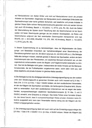 i' ,- -;-
     I   -




                                                                  - 27-



,
                   auf Manipulationen von Seiten Dritter und nicht auf Manipulationen durch die privaten
                   Anbieter von Sportwetten. Gegen9ber derManipulatiori,durch unbeteiligte Dritte bietetdas
                   Sportwettmonopol aber keine größere _Sicherheit, weil staatliche und private Anbieter in
                   gleicher WeiseOpferesolcher Manipulationsversuche geworden sind und werden können
                   (vgl. auch VG Arnsberg, B~schl. v; 10.3.20~O, 1 L 37/10, juris, Rn. 56). Auch die Gefahr
                   der Übervorteilung der Spieler durch Täuschung über die Gewinnchancen ist bei Sport-
                   wetten mit fester Gewinnquote geringer als, bei anderen Glücksspielen, da, Risiko und _
                   Gewinnchance aufgrund der fest vereinbarten Gewinnquoten .transparenter sind (vgL
                   BVerfG, Ud. v.28.3.2006, BVerfGE 115,276, 306; VG Arnsberg, Beschl. v. 10.3.20.10,
                             '                                                -       -


                   1 L37/10, juris, Rn. 49).


                   In diesem Zusammenhang ist zu _berücksichtigen, dass die Mitgliedstaaten die Darle-
                   gungs- und Beweisiasthinsicht!iCh         der Verhältnismäßigkeit einer Beschränkung der
                   Dienstleistungsfreiheit nach Art. 56 AEUV (ehemals Art. 49 EGV)trifft-(s.o.). Die Beklagte
                 , hätte alsodarlege~ müssen, weshalb gerade'im Bereich der Sportwet,ten,anders als beim
                  Autoniatenspiel oder den Pferdewetten, ein' staatliches Monopoi 'erforderlich sei,um den
                  Jugendschutz sicherzustellen sowie die Begleit- und Folgekriminalität bekampfEmzu kön-
                                      '       ,    ,                                          ,   ,




                  nen. Das hat die Beklagte nicht getan..Insbesondere der bloße Hinweis auf die Manipula-
                       ,                                                                  ,           -

                  ti~risskandale, die bei Fußballspielen' vorgekommen seien,reicht dafür nicht -aus, weil
                                                              -           .
                  diese staatliche und private Anbieterim gleichen Maße betreffen.,


                  b) Die Beklagte konnte die streitgegenständliche Untersagungsverfügung aus den soeben
                                 .-                     ".                    ~
                  unter dem Gliederungspunkt a)genannten Gründen auch nicht insoweit auf § 9 Abs. 1
                 - Satz3 Nr. 3 LV.m..§4 Abs. 1 Satz1GlüStV stützen, als dem ausl~ndischen Veranstalter,
                 _ an den die Klägerindie Sportwetten vermittelte, die hamburgische~rlaubnis fehlt, Glücks-
                  spiel zu veranstalten. Auch dem ausländischen Unternehmen war es wegen des beste- -
                  henden,--europarechtswidrigen staatlichen Sportwettenmonopols (§ 10 Abs. 2 und 5
    ·1
                  GlüStV) verwehrt, eine Erlaubnis zu erlangeh. Das bloße Fehlen einer formellen Erlaub-
                           ,                  ,
                  nis, das darauf beruht, dass in europarechts~idriger Weise privaten Anbietern keine Er-
                  laubnis ausgestellt wird, 'kann dem Veranstalter: ebenso wenig wie der Klägerin als Ver-
                  mittlerln entgegengehalten werden;


                " 2. Die-Untersagungsverfügung lässt sich auch nicht auf die Ermächtigungsgrundlagedes
                 ,§ 9 Abs. 1 Satz 3 Nr. 3GlüStV LV.m: §4 Abs. 4 GlüStVstützen.Wederdie                    Klägedn [a)]



                                                                                                                - 28-
 