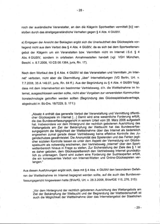 - 28-




noch der ausländische Veranstalter, an den die Klägerin Sportwetten vermittelt [b)] ver-
stoßen durch dasstreitgegenständliche Verhalten gegen § 4 Abs. 4 GlüStV.


a) Entgegen der Ansicht der Beklagten ergibt sich dieUnerlaubtheit des Glücksspiels vor-
liegend nicht aus dem Verbot des § 4 Abs. 4 GlüStV, da es sich bei dem SporiWettenan,.
gebot der Klägerin um ein Veranstalten bzw. Vermitteln nicht im'lnternet LS.d. § 4
Abs. 4 GlüStV, sondern in ortsfesten Annahmestellen handelt (vgl. VGH München,
Beschl'.v. 8.7.2008,10   es 08.1364,juris,RI1.17).

Nach dem Wortlaut des§4       Abs:4 GIÜStV ist das Veranstalten und Vermitteln "im Inter-
net" verboten, nicht aber die Übermittlung "über" Internetleitungen (VG Berlin, Urt. v.
7.7.2008,35 A 149.07, juris, Rn. 64ff.). Aus der Begründung zu § 4 Abs. 4 GlüStV folgt,
dass mit dem Internetverbot ein bestimmter Vertriebsweg, d.h. die Wettteilnahme im In-
ternet, ausgeschlossen werden sollte, nicht aber Vorgaben zur verwendeten Kommunika-
tionstechnologie getroffen werden sollten. (Begründung des Glücksspielstaatsvertrags,
abgedruckt in: BÜ-Drs. 18/7229, S. 17 f.):


       "Absatz 4 enthält das generelle Verbot der Veranstaltung und Vermittlungöffentli- .
       cher Glücksspiele im Interri.~t [...] Damit wird eine wesentliche Forderung erfüllt,
       die das Bundesverfassungsgericht in seinem Urteil vom 28. Mär:z2006 aufgestellt
       hat. Insbesondere vor. dem Hintergrund der rechtlich gebotenen Ausrichtung des
       Wettangebots am Ziel der Bekämpfung der Wettsucht hat das Bundesverfas-
       sungsgericht die Möglichkeit der Wettteilnahme über das Internet als bedenklich
       angesehen zumalgerade dieserVertriebsweg keine effektive Kontrolle des Ju-
       gendschutzes gewährleistet. Die Anonymität des Spielenden und das Fehlen jegli-
       cher sozialen Kontrolle lassen es unter dem Aspekt der Vermeidung von Glücks-
       spielsucht als notwendig erscheinen, den Vertriebsweg "Internet" über den Sport-
       wettenbereich hinaus in Frage zu stellen..ZurSichersteUung der Ziele des § 1 ist
       es daher geboten, dem GlÜcksspielbereichden Vertriebsweg Internet grundsätz-
        lich zu untersagen. Damit wird zudem eine Forderung der Suchtexperten erfüllt,
        die ein konsequentes Verbot von. Internet-Wetten und Online-Glücksspielen ver-
        langen." ,

 Aus diesen Ausführungen ergibt sich, da~s mit § 4 Abs. 4 GlüStV den besonderen Gefah-
 ren der Wettteilnahme im Internet begegnet werden sollte, auf die auch das Bundesver-
 fassungsgericht hingewiesen hatte (BVerfG, Urt.v. 28.3.2006, BVerfGE 115,276, 315):


        "Vor dem Hintergrund der rechtlich gebotenen A..Isrichtungdes Wettangebots am
        Ziel der Bekämpfung der Wettsucht und der Begrenzung der Wettleidenschaft ist
        auch die Möglichkeit der Wettteilnahme über das Internetangebot der Staatlichen


                                                                                     - 29,.
 