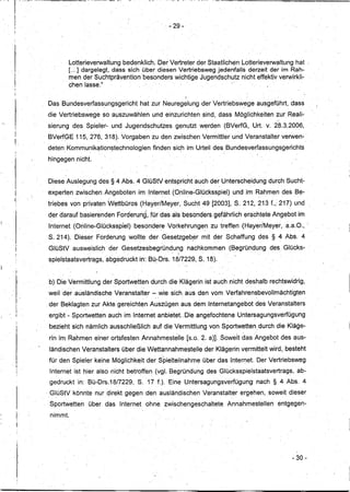 ][            ",'   ~~-   -------


11                  '


11
Ir
,I
'I                                                                                                   - 29-
,j




                                              Lotterieverwaltung bedenklich. Der Vertreter derStaatiichen Lotterieverwaltung hat '
                                              [",] dargelegt, dass sich über, diesen Vertriebsweg jedenfalls derzeit der im Rah-
                                              men der Suchtprävention besonders wichtige Jugendschutz nicht effektiv verwirkli-
                                              chen lasse~"
                                                                                    ,          _I'                                               ,            '

                                    Das Bundesverfassungsgericht                    hat zur Neuregelung der Vertriebswege                     ausgeführt, dass
                                                    ,        ,


                                    die Vertriebswege       so auszuwählen                 und einzurichten sind, dass Möglichkeiten zur Reali-
                                                                                                        .                                ,
                                                                                                                                                          ,   ..-

                                    sierung des Spieler- und Jugendschutzes                            genutzt werden (BVerfG,               Urt. v. 28.3.2006,
                                                                       ,                                                            -
 !!
                                    BVerfGE 115, 276, 318~. Vorgaben zu den zwischen Vermittler und Veranstalter verwen-
 I!
                                    deten Kommu~ik9tion~technologien                       finden sic,h im Urteil des~Bundesverfassungsgerichts
                                    hingegen nicht.


                                    -Diese Auslegung des § 4Abs. 4GlüStV                       entspricht auch der Unterscheidung                    durch Sucht-
                                                        ,                                                                .
                                    experten zwischen Angeboten im Internet (Online-Glücksspiel)                              und im Rahmen des Be-
~:
     1
                                    triebes von privaten Wettbüros (Hayer/Meyer,                             Sucht 49 [2003], S. 212, 213 f.,' 217) und
                                    der darauf basierenden Forderun~L für das als besonders gefährlich erachtete Angebot im
                                    Internet (Online,.Glückssplel)            besondere Vorkehrunge~                  zu treffen (Hayer/Meyer,a.a.O.,                       '
                                    S.214).     Dieser Forderung wollte der Gesetzgeb~r                            mit der Schaffung des § 4 Abs. 4
                                    GlüStV ausweislich           der Gesetzesbegründ.u~g                      nachkommen     (Begründung             des Glücks'"
                                    spielstaatsvertrags, abgedruckt in: BÜ,-Drs. 18/7229, S. 18).


                                    ,b)Die Vermittlung der Sportwetten durch die Klägerin ist auch nicht deshalb rechtswidrig,
                                    weil, der ausländische Veranstalter                    -: wie sich _aus, den vom Verfahrensbevollmächtigten
                                    der Beklagten zur Akte gereichten Auszugen aus dem Interneta'ngebot des Veranstalters
                                    ergibt - Sportwettenauch               im Internet anbietet. ,Die angefochtene Untersagungsverfügung
                                    bezieht sich nämlich ausschließlich                    auf die Vermittlung von Sportwetten. durch die Kläge-
                                    rin im Rahmen einer ortsfesten Annahmestelle[s.o.                              2. a)]. Soweit das Angebot des aus-
                                    ländischen Veranstalters über die Wettannahmestelle                             der Klägerin vermittelt wird, besteht
                                        -                          -          -',                                              -'                     ,



                                    fürden     Spieler keine Möglichkeit derSpielteilnahme                         über das Internet. Der Vertriebsweg
                                     Internet ist hier also nicht betroffen (vgl. Begründung des Glücksspielstaatsvertrags,                                           ab-
                                    gedruckt     in: Bü-Drs.18/7229,                S.17    f,).Eine         Untersagungsverfügung            nach § 4 Abs. 4
                                    GlüStV könnte nurqirekt                gegen den ausländischen Veranstalter                         ergehen, soweit dieser
                                     Sportwetten        über das Internet               ohne zwischengeschaltete             Annahmestellen                   entgegen-
     ,I!                             nimmt.
         !I




                                                                                                                                                                    - 30-
 
