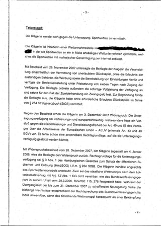 I·

                                                                                    , - 3 -.




                      Tatbestand:


                      Die Klägerin wendet sich gegen die Untersagung, Sportwetten zuvermitteh                                          '


                      D Kläge..rin ist Inhaberin einer Wettannahmestelleim
                      ..ie                          ....



                  -        in der sie Sportwett~n'anein
                                      ,,1,"                 "
                                                                         in Malta ansässiges Wettu~temehmen
                                                                           '    "              '   .               "'
                                                                                                                               vermittelte, wel-
                                                                                                                                .. ~
"
ii
         i         ches die Sportwetten mit maltesischer Genehmigung per Interneit anbietet.


                   Mit Bescheid vom 28; November 2007 untersagte 'die Beklagte der Klägerin die Veranstal-
                  tung einschließlich           derVermittlung           von unerlaubtem Glücksspiel, .ohne die Erlaubnis der
                  zuständigen Behörde, die Werbung s~wie die Bereitstellung von Einrichtungen hierfür und
                  verfügte die Betri~bseinstellung                    unter Fristsetzung von sieben Tagen na'ch Zugang der
                  Verfügung.     Die Beklagte ordnet~ außerdem die sofortige Vollziehung 'der Verfügung an'
                  und setzte für den Fall der Zuwiderhandlung                         ein Zwangsgeld fest. Zur Begründung führte

I                 die Beklagte au~, die Klägerin habe ohne erforderliche                                 Erlaubnis'GIOcksspiele            im Sinne
    1 .,
    ,        .
             .
                  von §284 Strafgesetzbuch                      (StGB) vermittelt.
    i
    I1
    il
    :1            Gegen den Bescheid erhob die Klägerin am 3. Dezember 2007 lVidersprÜch. Die Unter-
    'I
                  sagungsverfügung             sei verfa~sungs- und europarechtswidrig.                      Insbes~>ndereliege ein Ver-
    il
        f        stoß gegen die Niederlassungs~ und Dienstleistungsfreiheit                                der Art.A9 und 56 des Vertra- ,
    :l
                 ges über die Arbeitsweise                      der EuropäiSChen Union - AEUV (ehemals Art. 43 und 49
                 EGV) vor. Es fehle sc/;1on eine. anwendbare, Rechtsgrundlage,                                 auf die dieUnter.sagungs-
                 verfügung gestützt werden könnte.



                 Mit Widerspruchsbescheid                  vom 28. Dezember 2007, der Klägerin :zugestellt am 4. Januar
                 2008, wies die Beklagte den Widerspruch zurück; Rechtsgrundlage                                        für die Untersagungs-
                 verfügung sei § 3 Abs. ,1 des Ham~urgischen                            Gesetzes zum Schutz der öffentlichen Si- '
                 cherheit und Ordnung (HmbSOG) LV.m. § 284 StGB. Pie Klägerin handele angesichts
                 des Sportwettenmonopols                   unerlaubt. Zwar sei das staatliche Wettmonopol ,nach dem .Lot-'
                 teriestaatsvertrag           mit ~rt.12) Abs. 1 GG Dicht vereinbar, wie das Bundesverfassungsge-
                 richt in seinem Urteil vom 28.3.2006, BVerfGE 115, 276 festgestellt habe. Während der
                 Übergangszeit      der bis zum 31. Dezember 2007 zu schaffenden                                 Neuregelung bleibe die
                 bisherige Rechtslage entsprechend                      der ReChtsprechung des Bundesverfassungsgerichts
                 indes anwendbar, wenn das bestehende Wettmonopol                                      konsequent an einer Bekämpfung




                                                                                                                                              - 4-
 