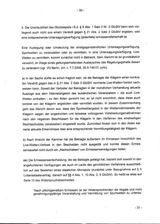 - 30-




3. Die Unerlaubtheit des Glücksspiels LS.d. § 9 Abs. 1 Satz 3 Nr.3 GlüStV kann sich vor-
liegend auch nicht aus einem Verstoß gegen § 21 Abs; 2 Satz 3 GlüStVergeben, weil
eine entsprechende Untersagungsverfügung Uedenfalls)ermessensfehlerhaft ist.


Eine Auslegung oder Umdeutungder          streitgegenständlichen Untersagungsverfügung,
                                                  "




Sportwetten zu veranstalten oder zu vermitteln, in eine Untersagungsverfügung, Live-,
Wetten zu vermitteln, kommt zunächst nicht in Betracht.,Dem Gericht ist es grundsätzlich
verwehrt, im Wege eines geltungserhaltendeh Austausches des Regelungsgehalts diesen
zu verändern (vgl. VG Berlin, Urt. v. 7.1.2008, 35 A149.07jjuris).


a) In der Sache dürfte es schon fraglich sejn, ob die Beklagte der Klägerin einen konkre-
ten Verstoß gegen das in§ 21 Abs. 2 Satz 3GIOStV normierte Live-WettenNerbot nach-
weisen kann. Soweit der Vertreter der Beklagten in der mündlichen Verhandlung aktuelle
Auszüge aus dem Internetangebot des ausländischen Veranstalters - die auch Live-
Wetten enthalten - zu de~ Akten gereicht hat, so ist nicht ersichtlich, dass diese auch
                                                               ,   '        ,

konkret von der Klägerin angeboten oder vermittelt wurden. In diesem Zusammenhang
                                          ,
geht das Gericht davon aus, dass dasSportwettangebotin             derWettannahmestelle der
Klägerin wegen der angedrohten und teilweise vollzogenen Vollstreckungsmaßnahmen
nach den negativen BeschlÜssen für die Klägerin in den Verfahren des einstweiligen
Rechtsschutzes (einstweilen) eingestellt wurde. Zumindest finden sich in den Akten kei~
 nerlei aktuelle Erkenntnisse Über eine entsprechende Vermittlungstätigkeit der Klägerin.


 b) Nach Ansicht der Kammer hat die Beklagte außerdem ihr Ermessen hinsichtlich des
 Live-Wetten-Verbots in den Bescheiden nicht ausgeübt und konnte diesen' Ermes-
 sensausfall nicht durch ein "Nachschieben" von Ermessenserwägungen heilen.


 aa) ,DieErmessensentscheidung, die die Beklagte getätigt hat, bezieht sich sowohl in den
 angefochtenen Verfügungen als auch im Laufe des gerichtlichen Verfahrens ausschließ-
 lich auf das Bestehen eines staatlichen Monopols (zunächst unter Bezugnahme auf § 5
 Lotteriestaatsvertrag, danach auf §§ 4 Abs. 1, 10 Abs. 2, 5 GlüStV). So heißt es etwa auf
 Seite 10 des Widerspruchs bescheides:


         "Nach pflichtgemäßem Ermessen ist der Widersprechenden die illegale und nicht
         genehmigungsfähige Veranstaltung und Vermittlung vonSportwetten zu untersa-



                                                                                       -31 -
 