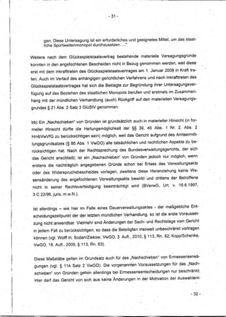 - 31 -




                                     gen. Diese Untersagung ist ein erforderliches und geeignetes Mittel,                                            um       das staat-
    II
    1
                                     liche 8portwettenmonopoldurchzusetzen     .... "

    '!                                                 ,    '                                                             '
                           Weitere nach dem, Glücksspielstaatsvertrag                              bestehende                       materielle Versagungsgründe
    I1                      konnten in den angefochtenen Bescheiden                       nicht. in Bezug genommen werden, weil diese
    11                      erst mit dem Inkrafttreten des Glücksspielstaatsvertrages                                           am 1. Januar 2008 in Krafttra-
    li
    'I
                           , ten. Auch im Verlauf des anhängigen gerichtlichen Verfahrens und nach Inkrafttreten des


    I•                      Glücksspielstaatsvertrages          hat sich die Beklagte zur Begründung ihrer Untersagungsver-
                            fügung auf, das Bestehen des staatl,ichen Monopols berufen und erstmals im Zusammen-
                            hang mit der mündlichen Verhan~lung' (auch) Rückgriff auf den materiellen Versagungs-
                                                                                                                                                                                 '


                           , grundes § 21,Abs: 2 8 atz 3 GlüStV genommen.


                            bb) EinllNachschieberi"        von Gründen ist grundsätzlich auch in materieller Hinsicht (in for":
                                                                                                                                           "    '




                            meiler Hinsicht      dürfte die Heilungsmöglichkeit                              der §§ 39, 45 Abs. ,1 Nr. 2, Abs. 2
                            HmbVwVfG zu berücksichtigen                  sein) möglich; weil das Gericht aufgrund des Amtsermitt-

        .,                  lungsgrundsatzes
                                      •••
                                                  (§ 86 Abs·.1 VwGO) alle tatsä,chlichen und rechtlichen Aspekte zu be-
                                                                                                                 t                    ••                              "

                                                                     ,                                       '


                            rücksichtigen   hat. Nach der Rechtsprechung                                   des Bundesverwaltungsgerichts,                         der sich
        11'

         I'                 das GerichtanSC~ließt,: ist ein lINachschieben" v~:mGründen jedoch nur möglich, wenn
         il
         !I
                            erstens die,' nachträglich          angegebenen         Gründe schon bei Erlass des Verwaltungsakts

    r
          I
                             oder des Widerspruchsbescheidesvorlagen,                                  ,zweitens diese Heranziehung                           keine We-
          I                  sensänderung     des angefochtenen              Yerwaltungsakts                             bewirkt und drittens der Betroffene
          Ii
          I;

                             nicht   in seiner    Rechtsverteidigung              beeinträchtigt                         wird       (BVerwG,    Urt, v. 16.6.1997,

                             3 C 22/96, juris, m.w.N.) .

                                                                                          .   '   ..

                             Ist allerdings - wie hier im Falle eines Dauerverwaltungsaktes                                                - der maßgebiiche              Ent-
          'I
                             scheidungszeitpunkt      der der letzten,.....
                                                           ...           mündlichen Verhandlung, so ist die erste Vorausset-
                                                                                                     ..-

              11'
              ,1
              11       "
                            , zurig nicht anwendbar. Vielmehr sind Änderungen der Sach": und Rechtslage vom Gericht
              11

               i             in jedem Fall zu berücksichtigen,             so dass die Beteiligten insoweit unbes'chränkt vortragen
                             könn'en (lgl. Wolff in: Sodan/Ziekow,VwGO,                           3. Auf!., 2010,§ 113, Rn. 82; Kopp/Schenke,

                             VwGO, 16. Auf!., 2009, § 113, Rn. 63).

                                                                 ,                                                                                    '


                             .Diese Maßstäbe gelten im Grundsatz auch für das lINachschiegen" von Ermessenserwä-
                              gungen (vgl.§      114 Satz 2. VwGO), Die vorgenanntEmVoraussetzungen                                                  für das "Nach-
                              schieben" von Gründen gelte'n allerdings bei Ermessensentsch~idungen
                                                                                      ,                              ,          '
                                                                                                                                                     nur beschränkt:
                                                                                                                                                          '   '




                              Hier darf das Gericht Von sich aUS keine Änqerungenin                                                 der Motivation der Auswahlent-
                11


                I1

                !I                                                                                                                                                        - 32-

                   I
          'I
               r
I              'ii
 