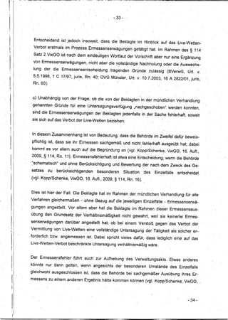 --           - --    -------    ----~~~~~~~-------------
dr'
'I              '



                                                                                             - 33-
I
i!




 I
 1I
                         Entscheidend      ist jedoch, insoweit,das~
                         Verbot erstmClls im Prozess Ermessenserwägungen
                                                                                            dieBeklagt~im              Hinblick auf das Live-Wetten-
                                                                                                             getätigt hat. Im-Rahnien des § 114
 ;1

                         Satz 2 VwGO ist nach dem eindeJtigenWortlaut                                    der Vorschrift aber nur eine Ergänzung
                         von Ermess~nserwäguhgen,              nicht aber die vollständige Nachholung oder die Auswechs-
                         lung de; die, Ermessensentscheidung                            tragenden           Gründe' zulässig' (BVerwG,          Urt.v.
                         5:5.199S, 1 C 17/97,juris,         Rn.40;OVG                       Münster, Urt. v.10.7.2003,            16A2822/01,juris,'
                         Rn. 60).



                         c) Unabhängig von' der Frage, ob die von der Beklagten in der mündlichen Verhandlung
                         genannten     Gründe für ,eine Untersagungsverfügung                                "nachgeschoben'i        werden'konnten,
                     sind die Ermessenserwägungen                  der Beklagten jedenfalls in der Sache fehlerhaft, soweit
                     sie sich auf das Verbot der Live-Wetten beziehen.



                     In diesem Zusammenhang                 ist von Bedeutung, dass die Behörde im Zweifel dafür beweis"-
      11,            pflichtig ist, dass sie ihr Ermessen sachgemäß und nicht fehlerhaft ausgeübt hat; dabei
                                                      ..                                      '.                   
      I1
                    , kommt es' vor allem auch auf die Begründung an (vgl. Kopp/Schenke,                                             VwGO, 16. Aufl.,
                     2009, § 114, Rn. 111. Ermessensfehlerhaft                              ist etwa eine Entscheidung, wenn die Behörde
                     "schematisch"
                     I          ...       und ohne Berücksichtigung                         und ,Bewertung der nach dem Zweck des Ge-
                                                              '             ,   '




                     setzes         zu" berücksi~htigenden,'        besonderen                         Situation       des   Einzelfalls   entscheidet
                     (vgl. Kopp/Schenke,           VwGO, 16. Auf!., 2009, § 114, Rn. 16).


                     Dies ist hier der Fall: Die Beklagte hat im Rahmen der mÜndlichen Verhandlung Jüralle
                    Verfahren gleichermaßen-                ohne Bezug auf die jeweiligen Einzelfälle -Ermessenserwä-
                    gungen angestellt. Vor allem aber hat die Beklagte im Rahmen dieser Ermessensaus-
                    übung den Grund~atz der Verhältnismäßigkeit                                        nicht gewahrt, weil sie keinerlei 'Ermes-
                    senserwägungendarüber                  angestellt    hat, ob' bei einem Verstoß gegen' qas Ver~ot der
                    Vermittlung von Live-:Wetten eine 'vollständige Untersagung der Tätigkeit als solcher er-
           "
           I'



                    forderlich bzw. angemessen               ,ist., Dabei spricht vieles dafür; dass lediglich eine auf das
                    Live-Wetten-Verbot         beschränkte Untersagung verhältnismäßig wäre.


                    Der Ermessensfehler             führt auch zur Aufhebung                            'des Verwaltungsakts.         Etwas anderes
                    könnte, nur dann gelten, wenn angesiChts der besonderen                                              Umstände     des Einzelfalls
                    gleichwohl ausgeschlossen               ist, dass die Behörde bei sachgemäßer                               Ausübung ihres Er..:
                    messens zu einem, anaeren Ergebnis hatte kommen können (vgl. Kopp/Schenke, VwGO,




                                                                                                                                                - 34-
 