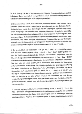 - 34-




16. Auf!., 2009, § 114, Rn. 6, 18). Dies kommt in Fällen der Ermessenreduzierung              auf Null
in Betracht. Davon kann jedoch vorliegend schon wegen der Nichtbeachtung                  des Grund-
satzes der Verhältnismäßigkeit     nicht ausgegangen werden.


d) Hinzuweisen bleibt darauf, dass das Gerich! nicht davon ausgeht, dass mit dem "Nach-
schieben" neuer Gründe der "ursprüngIiGhe" Verwaltungsakt             von der Beklagten konklu:-
dent aufgehoben wurde; denn die Beklagte hält ihre ursprünglich gegebene Begründung
fÜr die Verfügung - das Bestehen         eines staatlichen Monopols - für weiterhin rechtmäßig
und die Untersagungsverfügungtragend.           Ob in der ergänzenden Begründung der Unter-
sagungsverfügung     der Erlass~ines      neuen Verwaltungsaktesgesehen           werden kann, kann
dahinstehen,    weil dieser mangels. entsprechender           Prozesserklärungen      der Beteiligten
jedenfalls nicht Streitgegenstand· des vorliegenden Verfahrehsgeworden               ist und eine ent-
 sprechende Klageänderung auch nicht sachdienlich wäre (§91 Abs. 1 VwGO).


 4. Die Unerlaubtheit     des Glücksspiels lS.d.    §9 Abs. 1 Satz 3 Nr. 3 GlüStV kann auch
 nicht auf einen Verstoß gegen § 4 Abs. 1 LV.m. § 21 Abs.1            Satz 1 GlüStV gestÜtzt wer-
. den. Der VerfahrensbevollmächtigtederBeklagten            hat zwar darauf hingewiesen, dass die·
 Klägerin etwaig auch Wetten vermittelt        hat, die keine.,.. nach § 21 Abs.1       Satz 1GlüStV
 ausschließlich erlaubnisfähigen .,..Sportwettensind        (z.B.Wetten     auf politische Ereignisse).
 Wie oben unter bb) bereits erwähnt, ist es dem Gericht aber verwehrt, im Wege eines
 geltungserhaltenden       Austausches     des ·Regelungsgehalts      der Untersagungsverfügung
 statt einer "Untersagung       von Sportwetten"        eine "Untersagung     von Wetten, die keine
  Sportwetten   sind" anzunehmen         (vgl. VG Berlin,Urt.    v. 7.7.2008,     35 A 149.07, juris,
  Rn. 78). Im Übrigen wäre auch in diesem Zusammenhang.,.. geht man von einer Untersa-
  gung der Vermittlung       von allen Wetten      inklusive der Sportwetten        aus - die Ermes-
  sensausübung     der Beklagten wegen eines Verstoßes gegen den. Verhältnismäßigkeits-
  grundsatz fehlerhaft;    insoweit kann auf die vorangegangenen            Ausführungen     Bezug ge-

  nommen werden.


  5. Auch die ordnungsrechtliche         Generalklausel     des § 3 Abs. 1 HmbSOG LV.m. § 284
  Ab·s. 1 StGB stellt 'vorlieg~nd keine taugliche Ermächtigungsgrundlage             für den Erlass der
  Untersagungsverfügung        dar. Dabei dürfte schon fraglich sein, ob die Beklagte neben der
  spezialgesetzlichen     Regelung der Eingriffsbefugnisse      im Bereich des Glücksspielrechts          in




                                                                                                    - 35-
 
