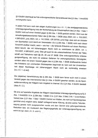 ,. 35-




                      § 9 GlüStV überhaupt auf die ordnungsrechtliche                                     Generalklausel des § 3 Abs. 1 HmbSOG
                       .                    "':'                                                                            ..        ".:,              ".
                  i   zurückgreifen kann ..



                      In jedem' Fa". kann nach den obigen Ausfüjhrungen (s.o: A 1.. t) die streitgegenstän~liche
                      Untersagungsverfügung                     trotz der Nichterfüllung der Erlaubnispflicht des § 4 Abs. 1 Satz 1
                      GlüStV nicht auf einen Verstoß gegeh § 284 Abs. 1 StGBgestützt                                               werden. Denn aus der
                      verwaltungsakzessorischen                       Natur des §284Abs,                   1 StGB (dazu BGH, Urt.              v.   16.8.2007,
                      4,StR 62/07, juris; BGH, Urt., v. 14.2.2008, I ZR 207/05, juris) folgt, das~ sich ein Anbieter
                 . vonSportwetten                     (und damit ein Veranstalter,i.S.d.§                       284 Abs.1        StGB) nicht nach dieser

••     1
                      Vorschrift strafbar macht, wenn-
                               '                    .                          wie hier -elie fehlende Erlaubnis a.uf einem Rechtszu-
                      stand beruht,    . ,-
                                                    der mit ,hÖherrangigem
                                                     -                                   Recht nicht ·zu vereinbart3n ist (B(3H, Urt. v.
                      16,8.2007,4                 StR 62/07, juris). Di~s giltaucrfür                    die unterschiedlichen        Formen der Täteri
                                   .                                                '.




                  sc~aTt und Teilnahme                        nach §§ 2,5, 26 und 27 ,StGB. Eine ordnungsrechtliche                                     Untt3rsa-
                  gungsverfügung,.                    die nicht mit ,anderen Gefahren fürordnungsrechtliche                                    Schutzgüter,
                  sondern allein mit einem Verstoß gegen,~
                                                 .        das in § 284 Abs. 1.StGBstrafbewehrte-
                                                                          -.               .
                                                                                                                                                              Verbot
                 . des Anbietens von unerlaubten
                           '                  ,           I       ~
                                                                         Glücksspielen begründet ist, kann sich bei Unvereinbar-
                                                                                               ..   j




                  keit d~eser Rechtslage                        mit ,höherrangigem                      Recht    nicht   als      rechtmäßig            erweisen
                  [s.o. AI. 1.8)aa)].
      :i
'."
     I .


                                                                                                                                      .         .   .
                  Die (objektive) Verwirkli~hung                       des § 284 Abs. 1 StGB kann ferherauch                                 nicht in einem
                 Verstoß gegen das Internetverbot des § 4Abs .. ~ GlüStV gesehen werden, da die Sport-
                 wettenvermittlung                    der Klägerin kt3inAngebot im Internet i.S.d. §4 Abs. 4 GlüStV darstellt
                 (dazu A I. 2.).

       i
           I
                 Ob eine aufspezieile                    Angebote der Klägerinbeschränkte                         Untersagungsverfügung                      auf§ 3
                 Abs. 1 HmbSOG LV.m. §2~4 Abs. 1StGB LV.m. § 2t'Abs.                                                 2 Satz 3 ,Alt. 1 (Live,.Wetten-
      "I         Verbot) bzw. § 21 Abs.1                      Satz 1 GlüStV (Verbot von Wetten, die nicht auf Sportereignisse
                 gerichtet sind) möglich wäre, bedarf vorliegend keiner Klärung, da eine solche Teilunter~
                 sagunggerade                      nicht ausgesprochen           wurde und dem Gericht einegeltungserhaltende

           I     Reduktion bzw. ein Austausch des RegeI~ngsgehalts                                              der Untersagungsverfügung                      ver-
                 wehrt ist(vgl. oben, A I. 3. und 4.).
       j
           il,



                                                                                                                                                             - 36"'
 