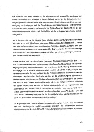 ·-4-




der Wettsucht     und einer Begrenzung      der Wettleidenschaft        ausgerichtet   werde und der
staatliche Anbieter nicht expandiere.     Dieser Maßstab werde von der Beklagten               in Ham-
burg eingehalten.    Das Gemeinschaftsrecht      stehe der Rechtmäßigkeit          der Untersagungs-
verfügung     nicht entgegen, weil die Einschränkung           der Niederlassungs-     und Dienstleis-
tung~freiheit durch den Verbraucherschutz,        die Bekämpfung von Spielsucht und die Be-
trugsvorbeugung     gerechtfertigt·· sei. Schließlich       sei dieUntersagungsverfügung        ermes-

sensgerecht.


Am 4. Februar 2008 hat die Klagerin Klage erhoben. Zur Begründung führt sie vertiefend
aus, dass auch nach Inkrafttreten       des neuen Glücksspielstaatsvertrageszum               1. Januar
2008 eine verfassungs- und europarechtswidrige              Rechtslage bestehe. Zunächst fehle den
Bescheiden der Beklagten eine ordnungsgemäße                 Begründung. Zu der neuen Rechtslage
im Rahmen des Glücksspielstaatsvertrags          enthielten sie keine AusfÜhrungen, insbeson- ..

dere keine Ermessenserwägungen.·


Zudem bestehe auch nach Inkrafttreten des neuen GlÜcksspielstaatsvertrages                    zum 1. Ja-
nuar 2008 keirle verfassungs-. und europarechtskonforme              Rechtsgrundlage     für die Unter-
sagungsverfügung.      Den Bundesländern      sei es entgegen der Forderung des Bundesver-
fassungsgerichts     in seinem Sportwettenurteil           vom 28. März 2006 nic~t gelungen, ei~e
 verfassungsgemäße      Rechtsgrundlag~      für die Protektion staatlich erlaubten Glückspiels
 vorzulegen.    Der öffentlichen Hand gehe es nicht um die Eindämmung des Spielbetriebs,
 sondern darum, Einnahmen aus Glücksspiel ausschließlich                und unmittelbar in die öffentli-
 che Hand zu leiten. Private Glücksspielanbieter            würden als lästige Konkurrenz betrachtet
 und sollten ausgeschaltet werden. Der $pielerschutzgedanke                sei nur vorgeschoben.      Der
 Jugendschutz     sei - insbesondere in den Lottoannahmestellen-               nur unzureichend sicher-
 gestellt. Des Weiteren verstoße der Glücksspi~lstaatsvertrag            gegen Art. 3 Abs;1 GG, weil
 ein sachlicher Rechtfertigungsgrurid     für dieUngleichbeharidlung           von Sportwettenim     Ver-

 gleich zu Pferdewetten und Spielkasinos nicht vorliege.


 Die Regelungen      des Glücksspielstaatsvertrages           seien schon deshalb nicht anwendbar,
                                                      ..
 weil   das     Hamburgische     Ausführungsgesetz           entgegen    der    bestehenden      Notifizie-
  rungspflicht aus der Richtlinie 98/34/EG (Informationsrichtlinie)         nicht notifiziert worden sei.




                                                                                                       - 5-



                                                                                                              --   ----
 