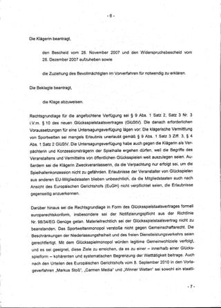 -6-




Die'Klägerin    beantragt,


        den    Bescheid vom 28. November                 2007 und den Widerspruchsbescheid                    vom
        28. Dezember2007aufzuheben                sowie


        die Zuziehung des Bevollmächtigten              irnVorverfahren          für notwendig zu erklären.


Die. Beklagte beantragt,


        die Klage abzuweisen ..


Rechtsgrundlagefür       .die angefochtene Verfügung                   sei § 9 Abs. 1 Satz 2, Satz 3 Nr. 3
LV.m. § 10 des neuen Glücksspielstaatsvertrages                         (GIOStVr    Die danach erforderlichen
Voraussetzungen       für eine Untersagungsverfügung                   lägen vor: Die klägerische Vermittlung
von Sportwetten       sei mangels Erlaubnis unerlaubt gemäß § 9 Abs .. 1Satz 3 Ziff. 3, § 4
Abs.1 Satz 2 GlüStV. Die Untersagungsverfügung                         habe auch gegen die Klägerinals        Ver-
                                                         I    •••




pächterin und Konzessionsträgerin           der Spielhalle ergehen dürfen, weil die Begriffe des
                          ..
Veranstaltens      und Vermitteins von öffentlichen Glücksspielen weit auszulegen seien: Au-
ßerdemsei       die Klägerin Zweckveranlasserin,.da                  die Verpachtung nur erfolgt sei, um die
Spielhallenkonzession          nicht zu gefährden. Erlaubnisse derVeranstalter                von GlOckspielen
aus anderen EU-Mitgliedstaaten           bliebenunbeachtlich,               da die Mitgliedstaaten       auch nach
Ansicht des Europäischen           Gerichtshofs     (EuGH) nicht verpflichtet seien, die Erlaubnisse

gegenseitig anzuerkennen.


Darüber hinaus sei die Rechtsgrundlagein                     Form des Glücksspielstaatsvertrages            formell
 europarechtskonform,           insbesondere      sei    der         Notifizierungspflicht   aus   der    Richtlinie
 Nr. 98/34/EG Genüge getan. Materiellrechtlich                      .sei derGlücksspielstaatsvertrag       nicht zu
 beanstanden~ Das Sportwettenm<:;nopol verstoße                         nicht gegen Gemeinschaftsrecht.          Die
 Beschränkungen        der Niederlassungsfreiheit            und des freien Dienstleistungsverkehrs           seien
 gerechtfertigt.    Mit dem Glücksspielmondpol                würden        legitime Gemeinwohlziele       verfolgt,.
 und es sei geeignet, diese Ziele zu erreichen, da es zu einer - innerhalb einer Glücks-
.spielform - kohärenten und systematischen                   Begrenzung der Wetttätigkeit beitrage. Auch
 nach den Urteilen des Europäischen            Gerichtshofs vom 8. September 2010 in den Vorla-
 geverfahren       11MarkusStoß", IICarmen Media" und IIWinner' Wetten" sei sowohl ein staatli-



                                                                                                                -7-
 