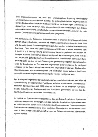 -7 -



               ches        GlÜcksspielmonopol
                                 '
                                                                   als   auch   eine   ,
                                                                                            unterschiedliche           'Regelung'       verschiedener
               Glücksspielsektoren                       grundsätzlich,zulässig.           Die Unterschiede bei~er                  Regelung der ei~-
               zeinen Glücksspielsektoren                         führe nicht zurinkohärenz                    der Regelungen. Dabei sei zu be-
               rücksichtigen,           dass der EuGH keine eigenen tatsächlichen                                   Festste,IIungen zum Glü~ks-
               spielmarkt in Deutschl~nd' getroffen habe, sondern die tatsächlichenAnnahmendervorle_
               genden Gerichte' seiner Entscheioung zu Grunde gelegt habe .


             . DieBehauPtung,de~,                        Betrieb von Automatenspielen                     in anderen Einrichtungen          als Spiel-
              banken, ,etwa in Spielhallen, sei durch die ÄnderungderSpielverordnung                                                  im Jahre 2006
              und die nachfolgende                       EI1tvicklung e'rheblich gelockert worden, entbehre' einer sachlichen
              Grundlage.             Da.zu            habe das, Oberverwaltungsgericht                    Münster in einem Beschluss vom
              2. Juli 2010 (4 B 58~/10)Stellung                          genommenrunddarauf                     hingewiesen, dass mit den Än-
              derungen'auch             .der,Spielerschutz gestärkt worden sei. Nach alledem gelte,dass                                     auch die ,
    I'!        '                        ,,1:               '                                                         , ' ..
              seit ,Januar 2006 geltende Spielverordnung                           einen nicht unerheblichen                      Beitrag zum Spie-
              lersch~tz leiste, sodass                         mit der Zulassung des gewerblich geregelten Geldspielgewinn.:
              spiels der Gesetzgeber auf Bundesebene vergleichbare Ziele verfolge wie der Landesge-
                   '                         ,                       .                           ,'                           ,                 I


    ~I
    ;j
             setzgeber mit der Beschränkung des Marktzutritts für privaf~ Betreibervori                                               Glücksspielen ..
         I

             Das Schutzniveau von. ALitomatenspielen                             u~d Sportwetten müsse' aufgrund des Ermes- .
             sensspielraums der Mitgliedstaaten                           nicht in jeder Hinsicht vergleichbar sein ..
    i
    ~    '




             Der J,nstieg der aufgestellten Sp;~lautorriaten ser auch deshalb zu erklären, weil d~rch die
             Spielverordnung                 die sogenannten             Fun-Games verboten worden seien. Die meist~n zu-
             sätzlichen Spielautomaten                          seit 2006 seien nur der Ersatz für die entfernten Fun-Game-
             Geräte. Betrachte man Spielautom.aten                              und Fun-Games 'gymeinsam,                         so liege kein be-
     i
     ,
             trächtlicher Zuwachs an Autornaten                           und Umsatz vor ..
,




                       ~     .          1.                                                            _   '                                              ,

             Im Hinblick auf Spielbanken sei festzustellen,                                dass ein Online-Angebot                 von Spielbanken
             nicht mehr bestehe und im Übrigen auch das stationäre Angebot von Spielbanken mehr
             als übersichtlich sei. Schon allein deshalb könnten Überlegungen im Zusammenhang                                                       mit
             Spielbanken             die Gesamtkohärenz                  eines staatlichen Monopols nicht infrage stellen. Auch
                                                 '!                                (



             seien in den Kasinos Spielerschutzmaßnahmeri,                                   wie Einlasskontrollen                und Sperrd~teien,
             ergriffen worden.




                                                                                                                                               -8-
 
