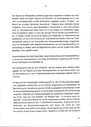 - 8-




Vom Bereich der Pferdewetten schließlich gingen keine wesentlichen Gefahren aus. Pfer.,.
dewetten dürften seit langemaufgrunddes                  Rennwett-und        Lotteriegesetzes   vom 8. April
1922 von konzessionierten            privaten Buchmachern           angeboten werden. Für diese - vom
Bereich der sonstigen            Sportwetten     abweichende    - Regelung seien historische         GrUnde
maßgeblich.     Hinzu komme, dass Pferdewettenin                    DeUtschland n.ur einen sehr geringen
Anteil am GlÜcksspielmarkthätten                (etwa 0,5 %)und        etwaige von Pferdewetten       ausge-
hende Suchtgefahren daher nur einen sehr geringen Teil der Bevölkerung betreffen· könn-
ten. Im Übrigen enthalte das genannte Gesetz. auch Regelungen                       zur Beschränkung       des
Spielbetriebs   und durch die Einrichtung der Außenwettannahmestellen                     werde das Totali-
satorgeschäft    streng an den· Schutzzielen             des Glücksspielstaatsvertrages         ausgerichtet.
Auch bei Pferdewetten            seienSpielerschutzmaßnahmen;             wie eine Altersüberprüfung,       ein
Höchstbetrag für Wetten sowie die Möglichkeit der Sperre und der Angabe eines selbst

gewählten Limits, ergriffen worden;


 Zusammenfassend        sei daherfestzuhalten,          dass bei Betrachtung aller Glücksspielsektoren
 im Sinne einer "Gesamtkohärenz!'              eine Politik dererheblichen     Ausdehnung nicht monopo-

 lisierter Glücksspiele nicht feststellbar sei.


 Das Glücksspielmonopol            sei auch erforderlich, weil kein milderes, gleich effektives Mittel
 gegeben sei. Die Regulierung p'rivater Glücksspielanbieter                  sei nicht ebenso effektiv, wie
. die Monopolisierung     um die im Glücksspielstaatsvertragfestgelegten                   legitimen Ziele zu

 erreichen.


 Es liege auch kein Verstoß gegen Verfassungsrecht                   vor. Den vom Bundesverfassungsge-
 richt aufgestellten Anforderungen             an die inhaltliche Ausgestaltung        der Wettangebote,     die
 Beschränkung      der Vermarktung         sowie die Schaffung geeigneter Kontrollinstanzen               werde
 der Glücksspielstaatsvertrag          gerecht. Ein strukturelles Vollzugsdefizit,       das als Rechtsfölge
                          .. .                                  .

  mangelnder    Effektivität die Verfas~ungswidrigkeit              der gesetzlichen    Regelungen       begrün-
  den könnte, lasse sich nicht feststellen. Die Beklagte habe - im Einzelnen genau be-
  zeichnete - hinreichende Maßnahmen auf der Vollzugsebene                      ergriffen. Mit der Annahme-
  steIlenverordnung     werde § 5 ·Abs. 4 HmbGlüStVAGentsprochen,                      sie gehe über die An-
  forderungen     des    Bundesverfassungsgerichts             noch      hinaus.   Die Anzahl      der     Lotto-
  AnnahmesteIlen      habe 2006 bei 530 gelegen. Mit der Begrenzung auf 450 werde das seit-
  her erreichte niedrige Niveau festgeschrieben.              Spielerschutz erfolge über das bundeswei-



                                                                                                             - 9-
 