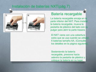 Instalación de baterías NXT(pág.7) 
Batería recargable 
La batería recargable encaja en la 
parte inferior del NXT. Para instalar 
la batería recargable, mueva la 
pestaña de plástico del lado con su 
pulgar para abrir la parte trasera. 
El NXT viene con una cobertura 
extra que se usa cuando se utilizan 
6 baterías tamaño AA. (Consulte 
los detalles en la página siguiente). 
Sosteniendo la batería 
recargable, presione hacia 
adentro la pestaña de plástico y 
coloque la batería en su lugar. 
 