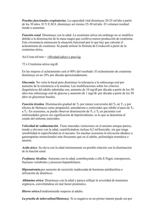 Pruebas funcionales respiratorias. La capacidad vital disminuye 20-25 ml/año a partir
de los 30 años. El V.E.M.S. disminuye así mismo 25-30 ml/año. El volumen residual
tiende a aumentar.
Función renal. Disminuye con la edad. La creatinina sérica sin embargo no se modifica
debido a la disminución de la masa magra que conlleva menos producción de creatinina.
Esta circustancia enmascara la situación funcional por lo que hay que calcular el
aclaramiento de creatinina. Se puede utilizar la fórmula de Crockcroft a partir de la
creatinina sérica.
Acl.Creat.ml/min = 140-edad (años) x peso kg.
72 x Creatinina sérica mg/dl.
En las mujeres el aclaramiento será el 80% del resultado. El aclaramiento de creatinina
disminuye en un 10% por década aproximadamente.
Glucemia. No varía la basal pero disminuye la tolerancia a la sobrecarga oral por
aumento de la resistencia a la insulina. Las modificaciones sobre los criterios
diagnósticos del adulto admitidas son, aumento de 10 mg/dl por década a partir de los 50
años tras sobrecarga oral de glucosa y aumento de 1 mgr/dl. por década a partir de los 50
años en glucemias basales.
Función tiroidea. Disminución gradual de T3 por menor conversión del T4 en T3 y por
efectos de fármacos como propanolol, amiodarona o corticoides que inhibe el paso de T4
a T3. En ocasiones, se puede observar disminución de T3 y T4 en pacientes con
enfermedades graves sin significación de hipotiroidismo, es lo que se denomina el
estado del enfermo eutiroideo.
Velocidad de sedimentación. Tiene marcadas variaciones en el anciano aunque parece,
tiende a elevarse con la edad, cuantificándose incluso 0,2 ml/hora/año, sin que tenga
sensibilidad ni especificidad en el anciano. En muchas ocasiones la elevación obedece a
gammapatías monoclonales más frecuentes que en el adulto, polimialgia reumática o
anemia.
Acido úrico. Se eleva con la edad mínimamente en posible relación con la disminución
de la función renal.
Fosfatasa Alcalina. Aumenta con la edad, contribuyendo a ello E.Paget, osteoporosis,
fracturas vertebrales y procesos hepatobiliares.
Hiponatremia.por aumento de secreción inadecuada de hormona antidiurética o
utilización de diuréticos.
Albúmina sérica. Disminuye con la edad y parece reflejar la severidad de trastornos
orgánicos, convirtiéndose en mal factor pronóstico.
Hierro sérico.Estadisminuído respecto al adulto.
La prueba de tuberculina(Mantoux). Si es negativa en un primer intento puede ser por
 