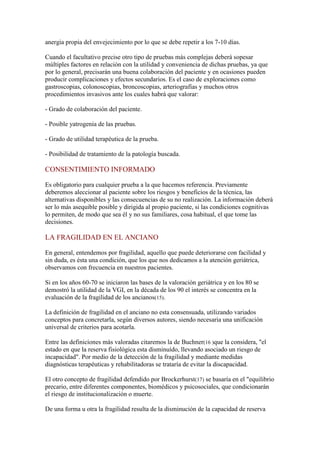 anergia propia del envejecimiento por lo que se debe repetir a los 7-10 días.
Cuando el facultativo precise otro tipo de pruebas más complejas deberá sopesar
múltiples factores en relación con la utilidad y conveniencia de dichas pruebas, ya que
por lo general, precisarán una buena colaboración del paciente y en ocasiones pueden
producir complicaciones y efectos secundarios. Es el caso de exploraciones como
gastroscopias, colonoscopias, broncoscopias, arteriografías y muchos otros
procedimientos invasivos ante los cuales habrá que valorar:
- Grado de colaboración del paciente.
- Posible yatrogenia de las pruebas.
- Grado de utilidad terapéutica de la prueba.
- Posibilidad de tratamiento de la patología buscada.
CONSENTIMIENTO INFORMADO
Es obligatorio para cualquier prueba a la que hacemos referencia. Previamente
deberemos aleccionar al paciente sobre los riesgos y beneficios de la técnica, las
alternativas disponibles y las consecuencias de su no realización. La información deberá
ser lo más asequible posible y dirigida al propio paciente, si las condiciones cognitivas
lo permiten, de modo que sea él y no sus familiares, cosa habitual, el que tome las
decisiones.
LA FRAGILIDAD EN EL ANCIANO
En general, entendemos por fragilidad, aquello que puede deteriorarse con facilidad y
sin duda, es ésta una condición, que los que nos dedicamos a la atención geriátrica,
observamos con frecuencia en nuestros pacientes.
Si en los años 60-70 se iniciaron las bases de la valoración geriátrica y en los 80 se
demostró la utilidad de la VGI, en la década de los 90 el interés se concentra en la
evaluación de la fragilidad de los ancianos(15).
La definición de fragilidad en el anciano no esta consensuada, utilizando variados
conceptos para concretarla, según diversos autores, siendo necesaria una unificación
universal de criterios para acotarla.
Entre las definiciones más valoradas citaremos la de Buchner(16 )que la considera, "el
estado en que la reserva fisiológica esta disminuído, llevando asociado un riesgo de
incapacidad". Por medio de la detección de la fragilidad y mediante medidas
diagnósticas terapéuticas y rehabilitadoras se trataría de evitar la discapacidad.
El otro concepto de fragilidad defendido por Brockerhurst(17) se basaría en el "equilibrio
precario, entre diferentes componentes, biomédicos y psicosociales, que condicionarán
el riesgo de institucionalización o muerte.
De una forma u otra la fragilidad resulta de la disminución de la capacidad de reserva
 
