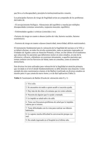 que lleva a la discapacidad y precipita la institucionalización o muerte.
Los principales factores de riesgo de fragilidad serían un compendio de los problemas
derivados de:
- El envejecimiento biológico. Alteraciones del equilibrio y marcha por múltiples
discapacidades (sistemas sensoriales, respuesta muscular, equilibrio).
- Enfermedades agudas o crónicas (conocidas o no).
-Factores de riesgo en cuanto a abusos (estilos de vida, factores sociales, factores
económicos).
- Factores de riesgo en cuanto a desuso (inactividad, inmovilidad, déficits nutricionales).
El instrumento fundamental para la valoración de la fragilidad del anciano es la VGI, y
se deberá efectuar, en todos los niveles asistenciales, tanto en pacientes ingresados en
Unidades de Agudos como en Atención Primaria, si bien, en éste último nivel tendremos
que seleccionar los pacientes que deberemos incluir en estos estudios, en aras de la
eficiencia y eficacia, ciñéndonos en ocasiones únicamente, a aquellos pacientes que
toman contacto con los Servicios de Salud, tanto en consultas, como en atención
domiciliaria.
Son diversos los tests utilizados para valoración de la fragilidad en atención primaria,
que sin duda es el nivel donde fundamentalmente se debe detectar esta situación. Como
ejemplo de estos cuestionarios citamos el de Barber(18)utilizado en diversos estudios en
nuestro país(19) que consta de nueve ítems y es de fácil aplicación (Tabla 2).
Tabla 2. Cuestionario de Barber (Escala de valoración entre 0 y 1)
1. Vive sólo.
2. Se encuentra sin nadie a quien acudir si necesita ayuda.
3. Hay más de dos días a la semana que no come caliente.
4. Necesita de alguien que le ayude a menudo.
5. Le impide su salud salir a la calle.
6. Tiene con frecuencia problemas de salud que le impiden
valerse por sí mismo.
7. Tiene dificultades con la vista para realizar sus labores
habituales.
8. Le supone mucha dificultad la conversación porque oye
mal.
9. Ha estado ingresado en el hospital en el último año.
 