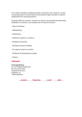 En un futuro inmediato se deberán articular, mecanismos más concretos y escalas
consensuadas para la más fácil detección del anciano frágil, que debe ser objetivo
fundamental de la atención geriátrica.
Sin poder hablar de consenso, citaremos los factores que generalmente determinan
fragilidad en el anciano y son aceptados por la mayoría de autores.
- Mayor de 80 años.
- Pluripatología.
- Polifarmacia.
- Problemas cognitivos o afectivos.
- Reingresos frecuentes.
- Patología crónica invalidante.
- Sin soporte social (viven sólos).
- Problemas de deambulación (caídas).
- Pobreza
Correspondencia:
Dr. Jose Miguel RedínLarraz
Servicio de Geriatría
Hospital de Navarra
Irunlarrea, sn
31008 Pamplona
 