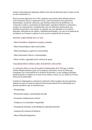 incluso se han propuesto diagramas objetivos de toma de decisiones para el mejor uso de
niveles asistenciales (8).
Para la correcta aplicación de la VGI, tendremos que utilizar tanto métodos clásicos
como la historia clínica y exploración física, como instrumentos más específicos
denominados, escalas de valoración, que facilitan la detección de problemas y su
evaluación evolutiva, incrementan la objetividad y reproductividad de la valoración y
ayudan a la comunicación y entendimiento entre los diferentes profesionales que
atienden al paciente(9). Las escalas, no obstante, hay que aplicarlas en el contexto
adecuado, utilizando las de validez y fiabilidad demostradas y sin caer en la tentación de
excedernos en el número a aplicar ni en la excesiva repetición de las mismas.
DATOS A RECOGER EN LA VGI
- Datos biomédicos, diagnósticos actuales y pasados.
- Datos farmacológicos, datos nutricionales.
- Datos psicológicos, cognitivos y emocionales.
- Datos funcionales, básicos e instrumentales.
- Datos sociales, capacidad social, sistemas de apoyo.
VALORACIÓN CLÍNICA DEL PACIENTE ANCIANO
La valoración clínica es uno de los pilares fundamentales de la VGI que se deberá
realizar obligatoriamente, junto con la psíquica, funcional y social, de forma que
consigamos una visión global de la situación del paciente, ya que cualquier patología
puede presentar un impacto en el resto de las esferas y éstas a su vez, influir en el curso
clínico de la enfermedad.
Cuando nos dispongamos a efectuar la valoración clínico-orgánica de estos pacientes,
deberemos tener en cuenta la especial forma de presentación de la enfermedad en el
paciente geriátrico, que se caracteriza por:
- Pluripatología
- Presentación atípica, sintomatología larvada
- Frecuentes complicaciones clínicas
- Tendencia a la cronicidad e incapacidad
- Presentación frecuente, como pérdida de capacidad funcional
- Aumento del consumo de fármacos
- Mayor dificultad diagnóstica
 