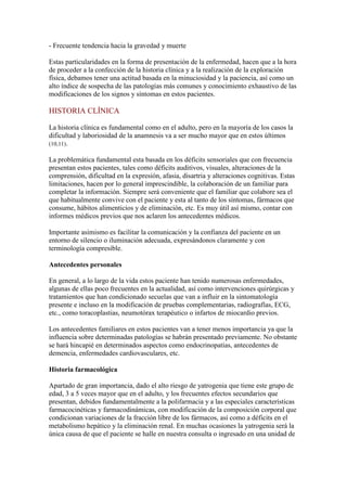 - Frecuente tendencia hacia la gravedad y muerte
Estas particularidades en la forma de presentación de la enfermedad, hacen que a la hora
de proceder a la confección de la historia clínica y a la realización de la exploración
física, debamos tener una actitud basada en la minuciosidad y la paciencia, así como un
alto índice de sospecha de las patologías más comunes y conocimiento exhaustivo de las
modificaciones de los signos y síntomas en estos pacientes.
HISTORIA CLÍNICA
La historia clínica es fundamental como en el adulto, pero en la mayoría de los casos la
dificultad y laboriosidad de la anamnesis va a ser mucho mayor que en estos últimos
(10,11).
La problemática fundamental esta basada en los déficits sensoriales que con frecuencia
presentan estos pacientes, tales como déficits auditivos, visuales, alteraciones de la
comprensión, dificultad en la expresión, afasia, disartria y alteraciones cognitivas. Estas
limitaciones, hacen por lo general imprescindible, la colaboración de un familiar para
completar la información. Siempre será conveniente que el familiar que colabore sea el
que habitualmente convive con el paciente y esta al tanto de los síntomas, fármacos que
consume, hábitos alimenticios y de eliminación, etc. Es muy útil así mismo, contar con
informes médicos previos que nos aclaren los antecedentes médicos.
Importante asimismo es facilitar la comunicación y la confianza del paciente en un
entorno de silencio o iluminación adecuada, expresándonos claramente y con
terminología compresible.
Antecedentes personales
En general, a lo largo de la vida estos paciente han tenido numerosas enfermedades,
algunas de ellas poco frecuentes en la actualidad, así como intervenciones quirúrgicas y
tratamientos que han condicionado secuelas que van a influir en la sintomatología
presente e incluso en la modificación de pruebas complementarias, radiografías, ECG,
etc., como toracoplastias, neumotórax terapéutico o infartos de miocardio previos.
Los antecedentes familiares en estos pacientes van a tener menos importancia ya que la
influencia sobre determinadas patologías se habrán presentado previamente. No obstante
se hará hincapié en determinados aspectos como endocrinopatías, antecedentes de
demencia, enfermedades cardiovasculares, etc.
Historia farmacológica
Apartado de gran importancia, dado el alto riesgo de yatrogenia que tiene este grupo de
edad, 3 a 5 veces mayor que en el adulto, y los frecuentes efectos secundarios que
presentan, debidos fundamentalmente a la polifarmacia y a las especiales características
farmacocinéticas y farmacodinámicas, con modificación de la composición corporal que
condicionan variaciones de la fracción libre de los fármacos, así como a déficits en el
metabolismo hepático y la eliminación renal. En muchas ocasiones la yatrogenia será la
única causa de que el paciente se halle en nuestra consulta o ingresado en una unidad de
 