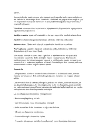 agudos.
Aunque todos los medicamentos prácticamente pueden producir efectos secundarios no
nos resistimos, aún a riesgo de ser simplistas, a enumerar los grupos farmacológicos que
con mayor frecuencia están implicados en esta problemática por su mayor consumo y
potencial yatrógeno:
Diuréticos: deshidratación, incontinencia, hipopotasemia, hiponatremia, hiperglucemia,
hiperuricemia, hipotensión.
Antihipertensivos: hipotensión ortostática, síncopes, depresión, insuficiencia cardiaca.
Digitálicos: alteraciones gastrointestinales, arritmias, síndrome confusional.
Antidepresivos: Efectos anticolinergicos, confusión, insuficiencia cardiaca.
Neurolépticos y sedantes: depresión respiratoria, caídas, hipotensión, síndromes
disquinéticos, delirium, inmovilidad.
Esta escueta relación no viene sino a significar la importancia que hay que dar al
conocimiento y sospecha de los múltiples efectos secundarios que determinados
medicamentos o las interacciones derivados de la polifarmacia, pueden provocar y por
tanto recalcar el importante papel que la historia farmacológica tiene en estos pacientes,
merecedora sin duda de un gran capítulo aparte.
Anamnesis
Lo importante a la hora de recabar información sobre la enfermedad actual, es tener
presente las variaciones de la sintomatología de estos pacientes con respecto a la del
adulto.
Con frecuencia falta el síntoma principal o guía que nos oriente, como en el adulto, en
una determinada dirección. El síntoma principal suele, con frecuencia, estar sustituido
por varios síntomas inespecíficos o inconexos derivados de la pluripatología tan común,
o simplemente no referir ninguna sintomatología.
Las modificaciones sintomáticas principalesson:
- Sintomatología pobre y larvada.
- Con frecuencia no existe síntoma guía o principal.
- Achacan muchos de los síntomas a la vejez, obviándolos.
- Olvidan con frecuencia los síntomas.
- Presentación atípica de cuadros típicos.
- Frecuentes alteraciones mentales (s. confusional) como síntoma de afecciones
 