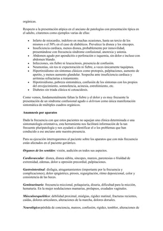 orgánicas.
Respecto a la presentación atípica en el anciano de patologías con presentación típica en
el adulto, citaremos como ejemplos varias de ellas:
Infarto de miocardio, indoloro en muchas ocasiones, hasta un tercio de los
mismos o el 50% en el caso de diabéticos. Prevalece la disnea y los síncopes.
Insuficiencia cardiaca, menos disnea, probablemente por inmovilidad,
presentándose con frecuencia síndrome confusional, anorexia y astenia.
Abdomen agudo por apendicitis o perforación o isquemia, sin dolor e incluso con
abdomen blando.
Infecciones, sin fiebre ni leucocitosis, presencia de confusión.
Neumonías, sin tos ni expectoración ni fiebre, a veces únicamente taquipnea.
Hipertiroidismo sin síntomas clásicos como protopsis, palpitaciones, aumento de
apetito, y menos aumento glandular. Sospecha ante insuficiencia cardiaca y
arritmias refractarias a tratamiento.
Hipotiroidismo, pobreza sintomática, confusión de los síntomas con los propios
del envejecimiento, somnolencia, acinesia, estreñimiento, etc.
Diabetes sin triada clásica ni cetoacidosis.
Como vemos, fundamentalmente faltan la fiebre y el dolor y es muy frecuente la
presentación de un síndrome confusional agudo o delirium como única manifestación
sintomática de múltiples cuadros orgánicos.
Anamnesis por aparatos
Dada la frecuencia con que estos pacientes no aquejan una clínica determinada o una
sintomatología orientativa, esta herramienta nos facilitará información de la tan
frecuente pluripatología y nos ayudará a identificar el o los problemas que han
conducido a ese anciano ante nuestra presencia.
Para su ejecución interrogaremos al paciente sobre los aparatos que con más frecuencia
están afectados en el paciente geriátrico.
Organos de los sentidos: visión, audición en todos sus aspectos.
Cardiovascular: disnea, disnea súbita, síncopes, mareos, parestesias o frialdad de
extremidad, edemas, dolor u opresión precordial, palpitaciones.
Gastrointestinal: disfagia, atragantamientos (importante por la frecuencia y
complicaciones), dolor epigástrico, pirosis, regurgitación, ritmo deposicional, color y
consistencia de las heces.
Genitourinario: frecuencia miccional, polaquiuria, disuria, dificultad para la micción,
hematuria. En la mujer nodulaciones mamarias, prolapsos, exudados vaginales.
Músculoesquelético: debilidad proximal, mialgias, rigidez matinal, fracturas recientes,
caídas, dolores articulares, alteraciones de la marcha, dolores dorsales.
Neurológico:pérdida de conciencia, mareos, confusión, rigidez, temblor, alteraciones de
 