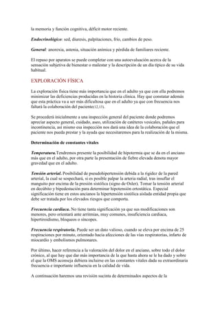 la memoria y función cognitiva, déficit motor reciente.
Endocrinológico: sed, diuresis, palpitaciones, frío, cambios de peso.
General: anorexia, astenia, situación anímica y pérdida de familiares reciente.
El repaso por aparatos se puede completar con una autoevaluación acerca de la
sensación subjetiva de bienestar o malestar y la descripción de un día típico de su vida
habitual.
EXPLORACIÓN FÍSICA
La exploración física tiene más importancia que en el adulto ya que con ella podremos
minimizar las deficiencias producidas en la historia clínica. Hay que constatar además
que esta práctica va a ser más dificultosa que en el adulto ya que con frecuencia nos
faltará la colaboración del paciente(12,13).
Se procederá inicialmente a una inspección general del paciente donde podremos
apreciar aspecto general, cuidado, aseo, utilización de catéteres vesicales, pañales para
incontinencia, así mismo esa inspección nos dará una idea de la colaboración que el
paciente nos pueda prestar y la ayuda que necesitaremos para la realización de la misma.
Determinación de constantes vitales
Temperatura.Tendremos presente la posibilidad de hipotermia que se da en el anciano
más que en el adulto, por otra parte la presentación de fiebre elevada denota mayor
gravedad que en el adulto.
Tensión arterial. Posibilidad de pseudohipertensión debida a la rigidez de la pared
arterial, la cual se sospechará, si es posible palpar la arteria radial, tras insuflar el
manguito por encima de la presión sistólica (signo de Osler). Tomar la tensión arterial
en decúbito y bipedestación para determinar hipotensión ortostática. Especial
significación tiene en estos ancianos la hipertensión sistólica aislada entidad propia que
debe ser tratada por los elevados riesgos que comporta.
Frecuencia cardiaca. No tiene tanta significación ya que sus modificaciones son
menores, pero orientará ante arritmias, muy comunes, insuficiencia cardiaca,
hipertiroidismo, bloqueos o síncopes.
Frecuencia respiratoria. Puede ser un dato valioso, cuando se eleva por encima de 25
respiraciones por minuto, orientado hacia afecciones de las vías respiratorias, infarto de
miocardio y embolismos pulmonares.
Por último, hacer referencia a la valoración del dolor en el anciano, sobre todo el dolor
crónico, al que hay que dar más importancia de la que hasta ahora se le ha dado y sobre
el que la OMS aconseja debiera incluirse en las constantes vitales dada su extraordinaria
frecuencia e importante influencia en la calidad de vida.
A continuación haremos una revisión sucinta de determinados aspectos de la
 