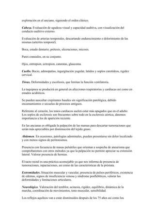 exploración en el anciano, siguiendo el orden clásico.
Cabeza. Evaluación de agudeza visual y capacidad auditiva, con visualización del
conducto auditivo externo.
Evaluación de arterias temporales, descartando endurecimiento o dolorimiento de las
mismas (arteritis temporal).
Boca, estado dentario, prótesis, ulceraciones, micosis.
Pares craneales, en su conjunto.
Ojos, entropion, ectropion, cataratas, glaucoma.
Cuello. Bocio, adenopatías, ingurgitación yugular, latidos y soplos carotídeos, rigidez
cervical.
Tórax. Deformidades y escoliosis, que limitan la función ventilatoria.
La taquipnea se producirá en general en afecciones respiratorias y cardiacas así como en
estados acidóticos.
Se pueden auscultar crepitantes basales sin significación patológica, debido
encamamientos o secuelas de procesos antiguos.
Referente al corazón, los tonos cardiacos suelen estar más apagados que en el adulto.
Los soplos de esclerosis son frecuentes sobre todo en la esclerosis aórtica, daremos
importancia a los de aparición reciente.
En las ancianas es obligada la palpación de las mamas para descartar tumoraciones que
serán más apreciables por disminución del tejido graso.
Abdomen. En ocasiones, patologías adominales, pueden presentarse sin dolor localizado
y con menos signos de peritonismos.
Presencia con fecuencia de masas pulsátiles que orientan a sospecha de aneurisma que
comprobaremos con otros métodos ya que la palpación no permite apreciar su extensión
lateral. Valorar presencia de hernias.
El tacto rectal es una práctica aconsejable ya que nos informa de presencia de
tumoraciones, inpactaciones, asi como de las características de la próstata.
Extremidades. Situación muscular y vascular, presencia de pulsos periféricos, existencia
de edemas, signos de insuficiencia venosa y síndrome posflebíticos, valorar las
deformidades y limitaciones articulares.
Neurológico. Valoración del temblor, acinesia, rigidez, equilibrio, dinámica de la
marcha, coordinación de movimientos, tono muscular, sensibilidad.
Los reflejos aquíleos van a estar disminuidos después de los 75 años así como los
 
