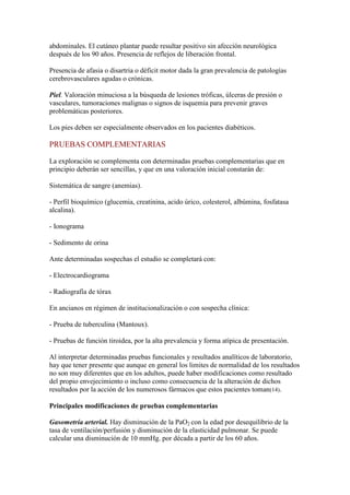 abdominales. El cutáneo plantar puede resultar positivo sin afección neurológica
después de los 90 años. Presencia de reflejos de liberación frontal.
Presencia de afasia o disartria o déficit motor dada la gran prevalencia de patologías
cerebrovasculares agudas o crónicas.
Piel. Valoración minuciosa a la búsqueda de lesiones tróficas, úlceras de presión o
vasculares, tumoraciones malignas o signos de isquemia para prevenir graves
problemáticas posteriores.
Los pies deben ser especialmente observados en los pacientes diabéticos.
PRUEBAS COMPLEMENTARIAS
La exploración se complementa con determinadas pruebas complementarias que en
principio deberán ser sencillas, y que en una valoración inicial constarán de:
Sistemática de sangre (anemias).
- Perfil bioquímico (glucemia, creatinina, acido úrico, colesterol, albúmina, fosfatasa
alcalina).
- Ionograma
- Sedimento de orina
Ante determinadas sospechas el estudio se completará con:
- Electrocardiograma
- Radiografía de tórax
En ancianos en régimen de institucionalización o con sospecha clínica:
- Prueba de tuberculina (Mantoux).
- Pruebas de función tiroidea, por la alta prevalencia y forma atípica de presentación.
Al interpretar determinadas pruebas funcionales y resultados analíticos de laboratorio,
hay que tener presente que aunque en general los limites de normalidad de los resultados
no son muy diferentes que en los adultos, puede haber modificaciones como resultado
del propio envejecimiento o incluso como consecuencia de la alteración de dichos
resultados por la acción de los numerosos fármacos que estos pacientes toman(14).
Principales modificaciones de pruebas complementarias
Gasometría arterial. Hay disminución de la PaO2 con la edad por desequilibrio de la
tasa de ventilación/perfusión y disminución de la elasticidad pulmonar. Se puede
calcular una disminución de 10 mmHg. por década a partir de los 60 años.
 