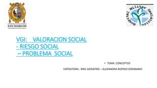 VGI: VALORACION SOCIAL
- RIESGO SOCIAL
– PROBLEMA SOCIAL
• TEMA: CONCEPTOS
EXPOSITORA : MR1 GERIATRÍA – ALEXANDRA RIOFRIO SEMINARIO
 