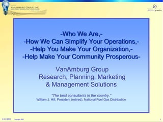 -Who We Are,-
                        -How We Can Simplify Your Operations,-
                          -Help You Make Your Organization,-
                       -Help Make Your Community Prosperous-

                                   VanAmburg Group
                              Research, Planning, Marketing
                                & Management Solutions
                                        “The best consultants in the country.”
                             William J. Hill, President (retired), National Fuel Gas Distribution




3/31/2010   Copyright 2009                                                                          1
 