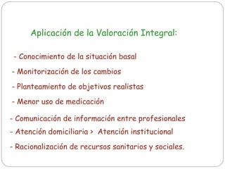 Aplicación de la Valoración Integral:
- Monitorización de los cambios
- Conocimiento de la situación basal
- Planteamiento de objetivos realistas
- Comunicación de información entre profesionales
- Racionalización de recursos sanitarios y sociales.
- Menor uso de medicación
- Atención domiciliaria > Atención institucional
 