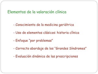 Elementos de la valoración clínica
- Conocimiento de la medicina geriátrica
- Uso de elementos clásicos: historia clínica
- Enfoque “por problemas”
- Correcto abordaje de los “Grandes Síndromes”
- Evaluación dinámica de las prescripciones
 