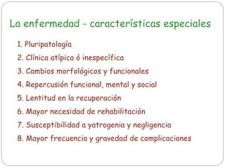 La enfermedad - características especiales
1. Pluripatología
2. Clínica atípica ó inespecífica
3. Cambios morfológicos y funcionales
4. Repercusión funcional, mental y social
5. Lentitud en la recuperación
6. Mayor necesidad de rehabilitación
7. Susceptibilidad a yatrogenia y negligencia
8. Mayor frecuencia y gravedad de complicaciones
 