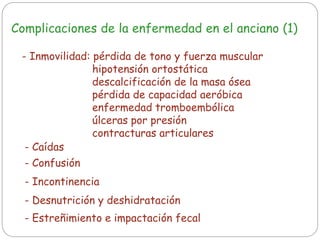 Complicaciones de la enfermedad en el anciano (1)
- Inmovilidad: pérdida de tono y fuerza muscular
hipotensión ortostática
descalcificación de la masa ósea
pérdida de capacidad aeróbica
enfermedad tromboembólica
úlceras por presión
contracturas articulares
- Caídas
- Confusión
- Desnutrición y deshidratación
- Incontinencia
- Estreñimiento e impactación fecal
 
