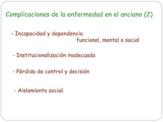 Complicaciones de la enfermedad en el anciano (2)
- Incapacidad y dependencia
funcional, mental o social
- Institucionalización inadecuada
- Pérdida de control y decisión
- Aislamiento social.
 