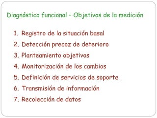 Diagnóstico funcional – Objetivos de la medición
1. Registro de la situación basal
2. Detección precoz de deterioro
3. Planteamiento objetivos
4. Monitorización de los cambios
5. Definición de servicios de soporte
6. Transmisión de información
7. Recolección de datos
 