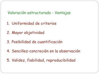 Valoración estructurada - Ventajas
1. Uniformidad de criterios
2. Mayor objetividad
3. Posibilidad de cuantificación
4. Sencillez-concreción en la observación
5. Validez, fiabilidad, reproducibilidad
 