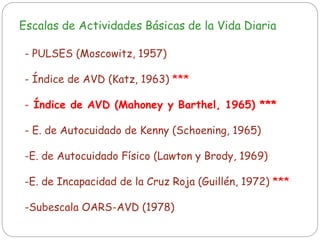 Escalas de Actividades Básicas de la Vida Diaria
- PULSES (Moscowitz, 1957)
- Índice de AVD (Katz, 1963) ***
- Índice de AVD (Mahoney y Barthel, 1965) ***
- E. de Autocuidado de Kenny (Schoening, 1965)
-E. de Autocuidado Físico (Lawton y Brody, 1969)
-E. de Incapacidad de la Cruz Roja (Guillén, 1972) ***
-Subescala OARS-AVD (1978)
 