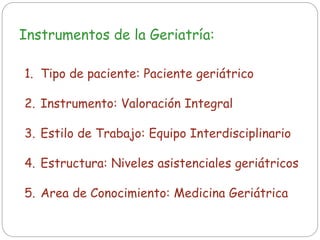 Instrumentos de la Geriatría:
1. Tipo de paciente: Paciente geriátrico
2. Instrumento: Valoración Integral
3. Estilo de Trabajo: Equipo Interdisciplinario
4. Estructura: Niveles asistenciales geriátricos
5. Area de Conocimiento: Medicina Geriátrica
 