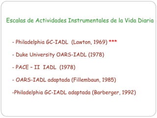Escalas de Actividades Instrumentales de la Vida Diaria
- Philadelphia GC-IADL (Lawton, 1969) ***
- Duke University OARS-IADL (1978)
- PACE – II IADL (1978)
- OARS-IADL adaptada (Fillembaun, 1985)
-Philadelphia GC-IADL adaptada (Barberger, 1992)
 