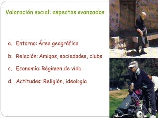 Valoración social: aspectos avanzados
a. Entorno: Área geográfica
b. Relación: Amigos, sociedades, clubs
c. Economía: Régimen de vida
d. Actitudes: Religión, ideología
 
