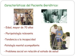 Características del Paciente Geriátrico:
- Edad, mayor de 70 años
- Pluripatología relevante
-Tendencia a la incapacidad
-Patología mental acompañante
- Problema social en relación al estado de salud
 