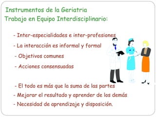 Instrumentos de la Geriatría
Trabajo en Equipo Interdisciplinario:
- La interacción es informal y formal
- Inter-especialidades e inter-profesiones
- Objetivos comunes
- Acciones consensuadas
- El todo es más que la suma de las partes
- Mejorar el resultado y aprender de los demás
- Necesidad de aprendizaje y disposición.
 