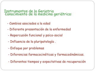 Instrumentos de la Geriatría
Conocimiento de la medicina geriátrica:
- Diferente presentación de la enfermedad
- Cambios asociados a la edad
- Repercusión funcional y psico-social
- Influencia de la pluripatología .
- Enfoque por problemas
- Diferentes tiempos y expectativas de recuperación
- Diferencias farmacocinéticas y farmacodinámicas.
 