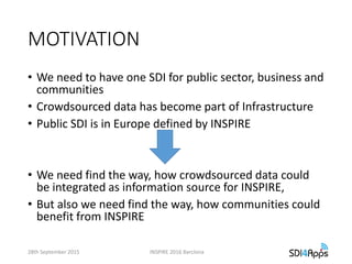 MOTIVATION
• We need to have one SDI for public sector, business and
communities
• Crowdsourced data has become part of Infrastructure
• Public SDI is in Europe defined by INSPIRE
• We need find the way, how crowdsourced data could
be integrated as information source for INSPIRE,
• But also we need find the way, how communities could
benefit from INSPIRE
28th September 2015 INSPIRE 2016 Barclona
 