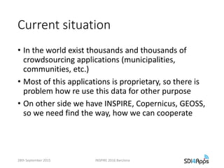 Current situation
• In the world exist thousands and thousands of
crowdsourcing applications (municipalities,
communities, etc.)
• Most of this applications is proprietary, so there is
problem how re use this data for other purpose
• On other side we have INSPIRE, Copernicus, GEOSS,
so we need find the way, how we can cooperate
28th September 2015 INSPIRE 2016 Barclona
 