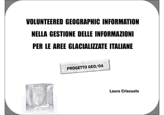 VOLUNTEERED GEOGRAPHIC INFORMATION
 NELLA GESTIONE DELLE INFORMAZIONI
 PER LE AREE GLACIALIZZATE ITALIANE




                           Laura Criscuolo
 