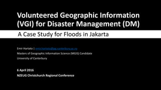 Volunteered Geographic Information
(VGI) for Disaster Management (DM)
A Case Study for Floods in Jakarta
Emir Hartato | emir.hartato@pg.canterbury.ac.nz
Masters of Geographic Information Science (MGIS) Candidate
University of Canterbury
6 April 2016
NZEUG Christchurch Regional Conference
 