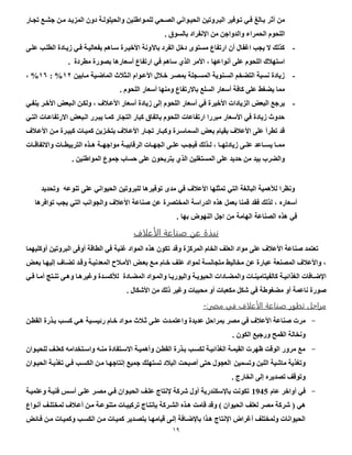 50
‫أث‬ ‫من‬‫تجاار‬ ‫جشاا‬ ‫مان‬ ‫المزياد‬ ‫دون‬ ‫والحيلولاة‬ ‫للماواطنين‬ ‫الواحي‬ ‫الحياواني‬ ‫الباروتين‬ ‫تاوفير‬ ‫فاي‬ ‫باال‬ ‫ر‬
. ‫بالسوأ‬ ‫اإلنفراد‬ ‫من‬ ‫والدواجن‬ ‫الحمراء‬ ‫اللحوم‬
-‫علاى‬ ‫الطلاب‬ ‫زيااد‬ ‫فاي‬ ‫بفعالياة‬ ‫سااهم‬ ‫األصيار‬ ‫باآلونة‬ ‫الفرد‬ ‫دصل‬ ‫مستوى‬ ‫ارتفاع‬ ‫أن‬ ‫اغفال‬ ‫يجب‬ ‫ال‬ ‫كذلك‬
‫األمر‬ ، ‫أنواعها‬ ‫على‬ ‫اللحوم‬ ‫ع‬ ‫استه‬. ‫مطرد‬ ‫بوور‬ ‫أسعارها‬ ‫ارتفاع‬ ‫في‬ ‫ساهم‬ ‫الذي‬
-‫ماابين‬ ‫الماعاية‬ ‫ث‬ ‫الاث‬ ‫األعاوام‬ ‫ل‬ ‫صا‬ ‫بموار‬ ‫المساجلة‬ ‫السانوية‬ ‫التضخم‬ ‫نسبة‬ ‫زياد‬00%:01%،
. ‫اللحوم‬ ‫أسعار‬ ‫ومنها‬ ‫باالرتفاع‬ ‫السلا‬ ‫أسعار‬ ‫كافة‬ ‫على‬ ‫يضغط‬ ‫مما‬
-‫ض‬ ‫األعا‬ ‫أسعار‬ ‫زياد‬ ‫إلى‬ ‫اللحوم‬ ‫أسعار‬ ‫في‬ ‫األصير‬ ‫الزيادات‬ ‫البعس‬ ‫يرجا‬‫ينفاي‬ ‫األصار‬ ‫الابعس‬ ‫ولكان‬ ،
‫التاي‬ ‫االرتفاعاات‬ ‫الابعس‬ ‫يبارر‬ ‫كماا‬ ‫التجار‬ ‫كبار‬ ‫باتفاأ‬ ‫اللحوم‬ ‫ارتفاعات‬ ‫مبررا‬ ‫األسعار‬ ‫في‬ ‫زياد‬ ‫بدوث‬
‫ض‬ ‫األعا‬ ‫مان‬ ‫كبيار‬ ‫كمياات‬ ‫بتخازين‬ ‫ض‬ ‫األعا‬ ‫تجاار‬ ‫وكباار‬ ‫السماسار‬ ‫بعس‬ ‫بقيام‬ ‫ض‬ ‫األع‬ ‫على‬ ‫تطرأ‬ ‫قد‬
‫الرق‬ ‫اات‬‫ا‬‫الجه‬ ‫اى‬‫ا‬‫عل‬ ‫اب‬‫ا‬‫فيج‬ ‫اذلك‬‫ا‬‫ل‬ ، ‫اا‬‫ا‬‫زيادته‬ ‫اى‬‫ا‬‫عل‬ ‫ااعد‬‫ا‬‫يس‬ ‫اا‬‫ا‬‫مم‬‫اات‬‫ا‬‫واالتفاق‬ ‫اات‬‫ا‬‫التربيط‬ ‫اذه‬‫ا‬‫ه‬ ‫اة‬‫ا‬‫مواجه‬ ‫اة‬‫ا‬‫ابي‬
. ‫المواطنين‬ ‫جموع‬ ‫بساب‬ ‫على‬ ‫يتربحون‬ ‫الذي‬ ‫المستغلين‬ ‫على‬ ‫بديد‬ ‫من‬ ‫بيد‬ ‫والضرب‬
‫الحيواني‬ ‫للبروتين‬ ‫توفيرها‬ ‫مدل‬ ‫في‬ ‫األعالف‬ ‫تمثلها‬ ‫التي‬ ‫البالغة‬ ‫لألهمية‬ ‫ونظرا‬‫تنوعه‬ ‫على‬‫وتحديد‬
‫أسعارد‬‫فقد‬ ‫لحلا‬ ،‫توافرها‬ ‫يجب‬ ‫التي‬ ‫والجوانب‬ ‫األعالف‬ ‫صناعة‬ ‫عن‬ ‫المختصرة‬ ‫الدراسة‬ ‫هحد‬ ‫بعمل‬ ‫قمنا‬
. ‫بها‬ ‫النهوض‬ ‫اجل‬ ‫من‬ ‫الهامة‬ ‫الصناعة‬ ‫هحد‬ ‫في‬
‫لاف‬ ‫الأ‬ ‫ة‬ ‫صو‬ ‫ن‬ ‫نبذة‬
‫وقد‬ ‫المركز‬ ‫الخام‬ ‫العل‬ ‫مواد‬ ‫على‬ ‫ض‬ ‫األع‬ ‫صناعة‬ ‫تعتمد‬‫أوفى‬ ‫الطاقة‬ ‫في‬ ‫غنية‬ ‫المواد‬ ‫هذه‬ ‫تكون‬‫أوكليهما‬ ‫البروتين‬
‫بعاس‬ ‫إليهاا‬ ‫تضااض‬ ‫وقاد‬ ‫المعدنياة‬ ‫م‬ ‫األما‬ ‫بعاس‬ ‫ماا‬ ‫صاام‬ ‫عل‬ ‫لمواد‬ ‫متجانسة‬ ‫مخاليط‬ ‫عن‬ ‫عبار‬ ‫المونعة‬ ‫ض‬ ‫واألع‬ ،
‫ااد‬‫ا‬‫المض‬ ‫اواد‬‫ا‬‫والم‬ ‫اا‬‫ا‬‫واليوري‬ ‫اة‬‫ا‬‫الحيوي‬ ‫اادات‬‫ا‬‫والمض‬ ‫اات‬‫ا‬‫كالفيتامين‬ ‫اة‬‫ا‬‫الغذائي‬ ‫اافات‬‫ا‬‫اإلع‬‫اي‬‫ا‬‫ف‬ ‫اا‬‫ا‬‫أم‬ ‫ات‬‫ا‬‫تن‬ ‫اى‬‫ا‬‫وه‬ ‫اا‬‫ا‬‫وغيره‬ ‫اد‬‫ا‬‫لألكس‬
‫في‬ ‫مضغوطة‬ ‫أو‬ ‫ناعمة‬ ‫صور‬‫مكعب‬ ‫شكل‬‫األشكال‬ ‫من‬ ‫بلك‬ ‫وغير‬ ‫محببات‬ ‫أو‬ ‫ات‬.
‫مراحل‬‫تط‬‫بر‬‫ة‬ ‫صو‬‫لاف‬ ‫الأ‬‫في‬‫مصر‬:-
-‫مرت‬‫ث‬ ‫ثا‬ ‫علاى‬ ‫واعتمادت‬ ‫عديد‬ ‫بمرابل‬ ‫مور‬ ‫في‬ ‫ض‬ ‫األع‬ ‫صناعة‬‫القطان‬ ‫باذر‬ ‫كساب‬ ‫هاي‬ ‫رئيساية‬ ‫صاام‬ ‫ماواد‬
. ‫الكون‬ ‫ورجيا‬ ‫القمح‬ ‫ونخالة‬
-‫مناه‬ ‫االساتفاد‬ ‫وأهمياة‬ ‫القطان‬ ‫باذر‬ ‫لكساب‬ ‫الغذائياة‬ ‫القيماة‬ ‫هرت‬ ‫الوقت‬ ‫مرور‬ ‫ما‬‫للحياوان‬ ‫كعلا‬ ‫واساتخدامه‬
‫وتسمين‬ ‫اللبن‬ ‫ماشية‬ ‫وتغذية‬‫الحياوان‬ ‫تغذياة‬ ‫فاي‬ ‫الكساب‬ ‫مان‬ ‫إنتاجهاا‬ ‫جميا‬ ‫تستهلك‬ ‫د‬ ‫الب‬ ‫أصبحت‬ ‫بتى‬ ‫العجول‬
. ‫الخارج‬ ‫إلى‬ ‫توديره‬ ‫وتوق‬
-‫ف‬‫عام‬ ‫أواصر‬ ‫ي‬1945‫وعلمياة‬ ‫فنياة‬ ‫أسا‬ ‫علاى‬ ‫موار‬ ‫فاي‬ ‫الحياوان‬ ‫علا‬ ‫إلنتاج‬ ‫شركة‬ ‫أول‬ ‫باإلسكندرية‬ ‫تكونت‬
‫هي‬)‫لعل‬ ‫مور‬ ‫شركة‬‫ض‬ ‫أعا‬ ‫مان‬ ‫متنوعاة‬ ‫تركيباات‬ ‫بتنتااج‬ ‫الشاركة‬ ‫هاذه‬ ‫قامت‬ ‫وقد‬ ‫ل‬ ‫الحيوان‬‫أناواع‬ ‫لمختلا‬
‫فاائس‬ ‫مان‬ ‫وكمياات‬ ‫الكساب‬ ‫مان‬ ‫كمياات‬ ‫بتوادير‬ ‫قيامهاا‬ ‫إلاى‬ ‫باإلعاافة‬ ‫هاذا‬ ‫اإلنتاج‬ ‫أغراض‬ ‫ولمختل‬ ‫الحيوانات‬
 