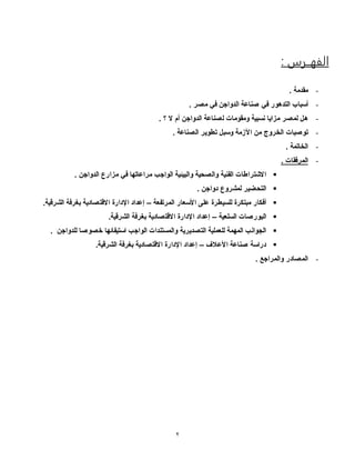 2
: ‫الفهــرس‬
-. ‫مقدمة‬
-‫في‬ ‫التدهور‬ ‫أسباب‬. ‫مصر‬ ‫في‬ ‫الدواجن‬ ‫صناعة‬
-‫الدواجن‬ ‫لصناعة‬ ‫ومقومات‬ ‫نسبية‬ ‫مزايا‬ ‫لمصر‬ ‫هل‬. ‫؟‬ ‫ال‬ ‫أم‬
-‫توصيات‬. ‫الصناعة‬ ‫تطوير‬ ‫وسبل‬ ‫األزمة‬ ‫من‬ ‫الخروج‬
-. ‫الخاتمة‬
-. ‫المرفقات‬
. ‫الدواجن‬ ‫مزارع‬ ‫في‬ ‫مراعاتها‬ ‫الواجب‬ ‫والبيئية‬ ‫والصحية‬ ‫الفنية‬ ‫االشتراطات‬
. ‫دواجن‬ ‫لمشروع‬ ‫التحضير‬
‫المرتفعة‬ ‫األسعار‬ ‫على‬ ‫للسيطرة‬ ‫مبتكرة‬ ‫أفكار‬–.‫الشرقية‬ ‫بغرفة‬ ‫االقتصادية‬ ‫اإلدارة‬ ‫إعداد‬
‫السلعية‬ ‫البورصات‬–.‫الشرقية‬ ‫بغرفة‬ ‫االقتصادية‬ ‫اإلدارة‬ ‫إعداد‬
‫للدواجن‬ ‫خصوصا‬ ‫استيفائها‬ ‫الواجب‬ ‫والمستندات‬ ‫التصديرية‬ ‫للعملية‬ ‫المهمة‬ ‫الجوانب‬.
‫األعالف‬ ‫صناعة‬ ‫دراسة‬–.‫الشرقية‬ ‫بغرفة‬ ‫االقتصادية‬ ‫اإلدارة‬ ‫إعداد‬
-. ‫والمراجع‬ ‫المصادر‬
 